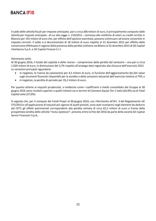 32	
	
Il saldo delle attività fiscali per imposte anticipate, pari a circa 206 milioni di euro, è principalmente composto dalle 
attività per imposte anticipate ‐ di cui alla Legge n. 214/2011 ‐ connesse alle rettifiche di valori su crediti iscritte in 
Bilancio per 192 milioni di euro che, per effetto dell’opzione esercitata, possono continuare ad essere convertite in 
imposte correnti. Il saldo si è decrementato di 18 milioni di euro rispetto al 31 dicembre 2015 per effetto della 
conversione effettuata in ragione della presenza della perdita civilistica nei Bilanci al 31 dicembre 2015 di GE Capital 
Interbanca S.p.A. e GE Capital Finance S.r.l.  
Patrimonio netto 
Al 30 giugno 2016, il totale del capitale e delle riserve – comprensivo della perdita del semestre – era pari a circa 
1.020 milioni di euro, in diminuzione del 3,7% rispetto all’analogo dato registrato alla chiusura dell’esercizio 2015.  
Le variazioni principali riguardano: 
 in negativo, le riserve da valutazione per 4,5 milioni di euro, in funzione dell’aggiornamento dei fair value 
sugli strumenti finanziari disponibili per la vendita e delle variazioni attuariali dell’esercizio relative al TFR; e 
 in negativo, la perdita di periodo per 35,2 milioni di euro. 
 
Per quanto attiene ai requisiti prudenziali, si evidenzia come i coefficienti a livello consolidato del Gruppo al 30 
giugno 2016 siano risultati superiori a quelli richiesti sia in termini di Common Equity Tier 1 ratio (26,9%) sia di Total 
Capital ratio (27,0%). 
 
Si segnala che, per il computo dei Fondi Propri al 30 giugno 2016, con riferimento all’Art. 3 del Regolamento UE 
575/2013 e all’applicazione di requisiti più rigorosi di quelli previsti, sono stati ricompresi negli elementi da dedurre 
dal  CET1  gli  effetti  patrimoniali  corrispondenti  alla  perdita  stimata  di  circa  65,5  milioni  di  euro  a  fronte  della 
prospettata vendita delle attività “mutui ipotecari”, prevista entro la fine del 2016 da parte della società GE Capital 
Servizi Finanziari S.p.A..   
 
