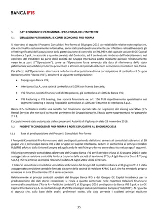 35	
	
5. DATI ECONOMICI E PATRIMONIALI PRO‐FORMA DELL'EMITTENTE 
5.1 SITUAZIONI PATRIMONIALI E CONTI ECONOMICI PRO‐FORMA 
Si riportano di seguito i Prospetti Consolidati Pro‐Forma al 30 giugno 2016 corredati dalle relative note esplicative, 
che con finalità esclusivamente informative, sono stati predisposti unicamente per riflettere retroattivamente gli 
effetti significativi dell’acquisizione della partecipazione di controllo del 99,993% del capitale sociale di GE Capital 
Interbanca S.p.A., in accordo a quanto previsto dal Contratto, ed il contestuale rimborso dell’indebitamento nei 
confronti del Venditore da parte delle società del Gruppo Interbanca anche mediante parziale rifinanziamento 
verso  terze  parti  (l’”Operazione”),  come  se  l’Operazione  fosse  avvenuta  alla  data  di  riferimento  dello  stato 
patrimoniale consolidato pro‐forma presentato e all’inizio del periodo del conto economico consolidato pro‐forma. 
Per effetto dell’Operazione ‐ strutturata nella forma di acquisizione di una partecipazione di controllo – il Gruppo 
Bancario (anche “Banca IFIS”), assumerà la seguente configurazione: 
 Capogruppo Banca IFIS; 
 Interbanca S.p.A., una società controllata al 100% con licenza bancaria; 
 IFIS Finance, società finanziaria di diritto polacco, già controllata al 100% da Banca IFIS; 
 IFIS  Factoring  e  IFIS  Leasing,  due  società  finanziarie  ex.  art.  106  TUB  rispettivamente  specializzate  nei 
segmenti factoring e leasing finanziario controllate al 100% per il tramite di Interbanca S.p.A.. 
Banca IFIS controllerà inoltre una società non finanziaria specializzata nel segmento del leasing operativo (IFIS 
Rental Services che non sarà iscritta nel perimetro del Gruppo bancario, il tutto come rappresentato nel paragrafo 
2.1.1. 
L’acquisizione è stata autorizzata dalle competenti Autorità di Vigilanza in data 29 novembre 2016. 
5.2 PROSPETTI CONSOLIDATI PRO‐FORMA E NOTE ESPLICATIVE AL 30 GIUGNO 2016 
5.2.1 Base di predisposizione dei Prospetti Consolidati Pro‐Forma 
I Prospetti Consolidati Pro‐Forma sono stati predisposti partendo dai bilanci semestrali consolidati abbreviati al 30 
giugno 2016 del Gruppo Banca IFIS e del Gruppo GE Capital Interbanca, redatti in conformità ai principi contabili 
IAS/IFRS adottati dalla Unione Europea ed applicando le rettifiche pro‐forma come descritto nei paragrafi seguenti. 
Il bilancio semestrale consolidato abbreviato del Gruppo Banca IFIS per il periodo chiuso al 30 giugno 2016 è stato 
assoggettato a revisione contabile limitata da parte della società di revisione EY S.p.A (già Reconta Ernst & Young 
S.p.A.) che ha emesso la propria relazione in data 28 luglio 2016 senza eccezioni. 
 Il bilancio semestrale consolidato semestrale abbreviato del Gruppo GE capital Interbanca al 30 giugno 2016 è stato 
assoggettato a revisione contabile limitata da parte della società di revisione KPMG S.p.A. che ha emesso la propria 
relazione in data 29 settembre 2016 senza eccezioni. 
Relativamente  ai  principi  contabili  adottati  dal  Gruppo  Banca  IFIS  e  dal  Gruppo  GE  Capital  Interbanca  per  la 
predisposizione  dei  dati  storici  consolidati,  si  rinvia  a  quanto  contenuto  nelle  rispettive  Relazioni  finanziarie 
semestrali consolidate (“Parte A – Politiche contabili”) al 30 giugno 2016 predisposte da Banca IFIS S.p.A. e da GE 
Capital Interbanca S.p.A. in conformità agli IAS/IFRS omologati dalla Commissione Europea (“IAS/IFRS”). Al riguardo 
si  segnala  che,  sulla  base  delle  analisi  preliminari  svolte,  alla  data  corrente  i  suddetti  principi  risultano 
 