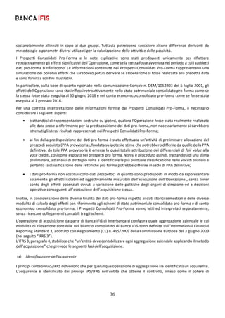 36	
	
sostanzialmente  allineati  in  capo  ai  due  gruppi.  Tuttavia  potrebbero  sussistere  alcune  differenze  derivanti  da 
metodologie o parametri diversi utilizzati per la valorizzazione delle attività e delle passività. 
I  Prospetti  Consolidati  Pro‐Forma  e  le  note  esplicative  sono  stati  predisposti  unicamente  per  riflettere 
retroattivamente gli effetti significativi dell’Operazione, come se la stessa fosse avvenuta nel periodo a cui i suddetti 
dati pro‐forma si riferiscono. Le informazioni contenute nei Prospetti Consolidati Pro‐Forma rappresentano una 
simulazione dei possibili effetti che sarebbero potuti derivare se l’Operazione si fosse realizzata alla predetta data 
e sono forniti a soli fini illustrativi. 
In particolare, sulla base di quanto riportato nella comunicazione Consob n. DEM/1052803 del 5 luglio 2001, gli 
effetti dell’Operazione sono stati riflessi retroattivamente nello stato patrimoniale consolidato pro‐forma come se 
la stessa fosse stata eseguita al 30 giugno 2016 e nel conto economico consolidato pro‐forma come se fosse stata 
eseguita al 1 gennaio 2016. 
Per  una  corretta  interpretazione  delle  informazioni  fornite  dai  Prospetti  Consolidati  Pro‐Forma,  è  necessario 
considerare i seguenti aspetti: 
 trattandosi di rappresentazioni costruite su ipotesi, qualora l’Operazione fosse stata realmente realizzata 
alle date prese a riferimento per la predisposizione dei dati pro‐forma, non necessariamente si sarebbero 
ottenuti gli stessi risultati rappresentati nei Prospetti Consolidati Pro‐Forma; 
 ai fini della predisposizione dei dati pro forma è stata effettuata un’attività di preliminare allocazione del 
prezzo di acquisto (PPA provvisoria), fondata su ipotesi e stime che potrebbero differire da quelle della PPA 
definitiva; da tale PPA provvisoria è emersa la quasi totale attribuzione dei differenziali di fair value alla 
voce crediti, cosi come esposto nei prospetti pro forma. Non si è proceduto quindi, trattandosi di una stima 
preliminare, ad analisi di dettaglio volte a identificare la più puntuale classificazione nelle voci di bilancio e 
pertanto la classificazione delle rettifiche pro forma potrebbe differire in sede di PPA definitiva;  
 i dati pro‐forma non costituiscono dati prospettici in quanto sono predisposti in modo da rappresentare 
solamente gli effetti isolabili ed oggettivamente misurabili dell’esecuzione dell’Operazione , senza tener 
conto degli effetti potenziali dovuti a variazione delle politiche degli organi di direzione ed a decisioni 
operative conseguenti all’esecuzione dell’acquisizione stessa. 
Inoltre, in considerazione delle diverse finalità dei dati pro‐forma rispetto ai dati storici semestrali e delle diverse 
modalità di calcolo degli effetti con riferimento agli schemi di stato patrimoniale consolidato pro‐forma e di conto 
economico consolidato pro‐forma, i Prospetti Consolidati Pro‐Forma vanno letti ed interpretati separatamente, 
senza ricercare collegamenti contabili tra gli schemi. 
L’operazione di acquisizione da parte di Banca IFIS di Interbanca si configura quale aggregazione aziendale le cui 
modalità di rilevazione contabile nel bilancio consolidato di Banca IFIS sono definite dall’International Financial 
Reporting Standard 3, adottato con Regolamento (CE) n. 495/2009 della Commissione Europea del 3 giugno 2009 
(nel seguito “IFRS 3”). 
L’IFRS 3, paragrafo 4, stabilisce che “un’entità deve contabilizzare ogni aggregazione aziendale applicando il metodo 
dell’acquisizione” che prevede le seguenti fasi dell’acquisizione: 
 
(a) Identificazione dell’acquirente 
I principi contabili IAS/IFRS richiedono che per qualunque operazione di aggregazione sia identificato un acquirente. 
L’acquirente  è  identificato  dai  principi  IAS/IFRS  nell’entità  che  ottiene  il  controllo,  inteso  come  il  potere  di 
 