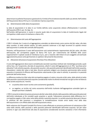 37	
	
determinare le politiche finanziarie e gestionali di un’entità al fine di ottenere benefici dalle sue attività. Nell’ambito 
dell’Acquisizione Banca IFIS S.p.A. è considerata impresa acquirente. 
(b) Determinazione della data di acquisizione 
La  data  di  acquisizione  è  la  data  in  cui  l’entità  definita  come  acquirente  ottiene  effettivamente  il  controllo 
dell’acquisita (IFRS 3, par. 8 e App. A).  
Nell’ambito  dell’operazione  in  esame  si  assume  quale  data  di  acquisizione  la  data  di  trasferimento  legale  del 
corrispettivo e delle azioni di Interbanca a Banca IFIS. 
 
(c) Determinazione del costo dell’aggregazione 
L’IFRS 3 richiede che il costo di un’aggregazione aziendale sia determinato come somma del fair value, alla data 
dello  scambio:  (i)  delle  attività  cedute,  (ii)  delle  passività  sostenute  e  (iii)  degli  strumenti  di  capitale  emessi 
dall’acquirente in cambio del controllo dell’acquisito. 
Pertanto, nell’Acquisizione il costo dell’acquisizione sarà sostanzialmente rappresentato dal fair value, alla data 
dell’acquisto,  del  corrispettivo  pagato  da  Banca  IFIS  S.p.A.  per  l’ottenimento  del  99,993%  delle  azioni 
rappresentanti il capitale sociale di Interbanca S.p.A., pari a massimo 160 milioni di euro (soggetto ad eventuale 
aggiustamento prezzo come già illustrato al capitolo 2 del presente Documento). 
(d) Allocazione del prezzo di acquisizione (Purchase Price Allocation) 
Il costo dell’aggregazione deve essere contabilizzato secondo il purchase method; tale metodologia prevede, quale 
ultima fase, che l’acquirente, alla data di acquisizione, allochi il costo dell’aggregazione (c.d. PPA, “purchase price 
allocation”) alle attività acquisite, alle passività assunte e alle passività potenziali identificabili dell’entità acquisita, 
rilevandone i relativi fair value a tale data. Occorre pertanto redigere una situazione patrimoniale della società 
acquisita al momento di efficacia dell’Acquisizione valorizzando al fair value le attività, le passività e le passività 
potenziali dell’entità stessa. 
La differenza residua tra il fair value del corrispettivo pagato e il valore, misurato al fair value, delle attività al netto 
delle passività e passività potenziali acquisite considerando inoltre le attività immateriali non già iscritte nel bilancio 
della società acquisita (es. marchi): 
 se positiva deve essere iscritta come avviamento (goodwill); 
 se  negativa,  va  iscritta  nel  conto  economico  dell’entità  risultante  dall’aggregazione  aziendale  (gain  on 
bargain purchase o badwill). 
L’IFRS 3 consente la determinazione provvisoria dei fair value delle attività, delle passività e delle passività potenziali 
dell’entità  individuata  ai  fini  contabili  quale  acquisita  e,  quindi,  l’allocazione  provvisoria  della  differenza  tra  il 
corrispettivo pagato e il fair value netto delle attività e passività acquisite. La società acquirente deve però rilevare 
le  rettifiche  dei  dati  provvisori  e  completare  la  contabilizzazione  iniziale  entro  dodici  mesi  dalla  data 
dell’acquisizione e con effetto dalla data dell’acquisizione stessa. 
Nella redazione dei Prospetti Contabili Pro‐Forma è stato effettuato un processo preliminare di valutazione al fair 
value  delle  attività,  delle  passività  e  delle  passività  potenziali  identificabili  dell’entità  acquisita;  tali  fair  value 
saranno in ogni caso determinati alla data di acquisizione considerando tecniche valutative e fonti informative 
 