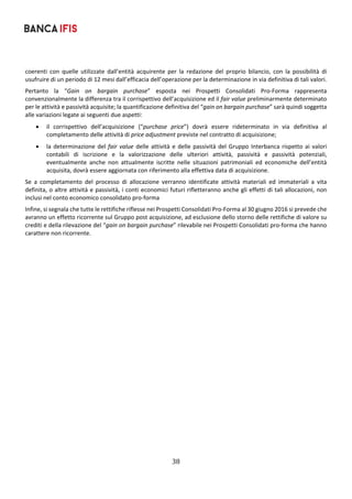 38	
	
coerenti  con  quelle  utilizzate  dall’entità  acquirente  per  la  redazione  del  proprio  bilancio,  con  la  possibilità  di 
usufruire di un periodo di 12 mesi dall’efficacia dell’operazione per la determinazione in via definitiva di tali valori. 
Pertanto  la  “Gain  on  bargain  purchase”  esposta  nei  Prospetti  Consolidati  Pro‐Forma  rappresenta 
convenzionalmente la differenza tra il corrispettivo dell’acquisizione ed il fair value preliminarmente determinato 
per le attività e passività acquisite; la quantificazione definitiva del “gain on bargain purchase” sarà quindi soggetta 
alle variazioni legate ai seguenti due aspetti: 
 il  corrispettivo  dell’acquisizione  (“purchase  price”)  dovrà  essere  rideterminato  in  via  definitiva  al 
completamento delle attività di price adjustment previste nel contratto di acquisizione; 
 la determinazione del fair value delle attività e delle passività del Gruppo Interbanca rispetto ai valori 
contabili  di  iscrizione  e  la  valorizzazione  delle  ulteriori  attività,  passività  e  passività  potenziali, 
eventualmente  anche  non  attualmente  iscritte  nelle  situazioni  patrimoniali  ed  economiche  dell’entità 
acquisita, dovrà essere aggiornata con riferimento alla effettiva data di acquisizione.  
Se  a  completamento  del  processo  di  allocazione  verranno  identificate  attività  materiali  ed  immateriali  a  vita 
definita, o altre attività e passività, i conti economici futuri rifletteranno anche gli effetti di tali allocazioni, non 
inclusi nel conto economico consolidato pro‐forma 
Infine, si segnala che tutte le rettifiche riflesse nei Prospetti Consolidati Pro‐Forma al 30 giugno 2016 si prevede che 
avranno un effetto ricorrente sul Gruppo post acquisizione, ad esclusione dello storno delle rettifiche di valore su 
crediti e della rilevazione del “gain on bargain purchase” rilevabile nei Prospetti Consolidati pro‐forma che hanno 
carattere non ricorrente. 
   
 