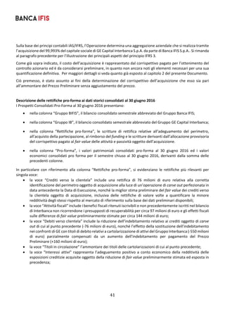 41	
	
Sulla base dei principi contabili IAS/IFRS, l’Operazione determina una aggregazione aziendale che si realizza tramite 
l’acquisizione del 99,993% del capitale sociale di GE Capital Interbanca S.p.A. da parte di Banca IFIS S.p.A.. Si rimanda 
al paragrafo precedente per l’illustrazione dei principali aspetti del principio IFRS 3. 
Come già sopra indicato, il costo dell’acquisizione è rappresentato dal corrispettivo pagato per l’ottenimento del 
controllo azionario ed è da considerarsi preliminare, in quanto non ancora noti gli elementi necessari per una sua 
quantificazione definitiva.  Per maggiori dettagli si veda quanto già esposto al capitolo 2 del presente Documento. 
Ciò  premesso,  è  stato  assunto  ai  fini  della  determinazione  del  corrispettivo  dell’acquisizione  che  esso  sia  pari 
all’ammontare del Prezzo Preliminare senza aggiustamento del prezzo. 
 
Descrizione delle rettifiche pro‐forma ai dati storici consolidati al 30 giugno 2016 
I Prospetti Consolidati Pro‐Forma al 30 giugno 2016 presentano: 
 nella colonna “Gruppo BIFIS”, il bilancio consolidato semestrale abbreviato del Gruppo Banca IFIS; 
 nella colonna “Gruppo IB”, il bilancio consolidato semestrale abbreviato del Gruppo GE Capital Interbanca; 
 nella  colonna  “Rettifiche  pro‐forma”,  le  scritture  di  rettifica  relative  all’adeguamento  del  perimetro, 
all’acquisto della partecipazione, al rimborso del funding e le scritture derivanti dall’allocazione provvisoria 
del corrispettivo pagato al fair value delle attività e passività oggetto dell’acquisizione. 
 nella  colonna  “Pro‐forma”,  i  valori  patrimoniali  consolidati  pro‐forma  al  30  giugno  2016  ed  i  valori 
economici consolidati pro forma per il semestre chiuso al 30 giugno 2016, derivanti dalla somma delle 
precedenti colonne. 
In  particolare  con  riferimento  alla  colonna  “Rettifiche  pro‐forma”,  si  evidenziano  le  rettifiche  più  rilevanti  per 
singola voce: 
 la  voce  “Crediti  verso  la  clientela”  include  una  rettifica  di  76  milioni  di  euro  relativa  alla  corretta 
identificazione del perimetro oggetto di acquisizione alla luce di un’operazione di carve out perfezionata in 
data antecedente la Data di Esecuzione, nonché la miglior stima preliminare del fair value dei crediti verso 
la  clientela  oggetto  di  acquisizione,  inclusiva  delle  rettifiche  di  valore  volte  a  quantificare  la  minore 
redditività degli stessi rispetto al mercato di riferimento sulla base dei dati preliminari disponibili; 
 la voce “Attività fiscali” include i benefici fiscali ritenuti iscrivibili e non precedentemente iscritti nel bilancio 
di Interbanca non ricorrendone i presupposti di recuperabilità per circa 97 milioni di euro e gli effetti fiscali 
sulle differenze di fair value preliminarmente stimate per circa 144 milioni di euro; 
 la voce “Debiti verso clientela” include la riduzione dell’indebitamento relativo ai crediti oggetto di carve 
out di cui al punto precedente (‐76 milioni di euro), nonché l’effetto della sostituzione dell’indebitamento 
nei confronti di GE con titoli di debito relativi a cartolarizzazione di attivi del Gruppo Interbanca (‐550 milioni 
di  euro)  parzialmente  compensati  da  un  aumento  dell’indebitamento  per  pagamento  del  Prezzo 
Preliminare (+160 milioni di euro); 
 la voce “Titoli in circolazione” l’ammontare dei titoli delle cartolarizzazioni di cui al punto precedente;  
 la voce “Interessi attivi” rappresenta l’adeguamento positivo a conto economico della redditività delle 
esposizioni creditizie acquisite oggetto della riduzione di fair value preliminarmente stimata ed esposta in 
precedenza; 
 