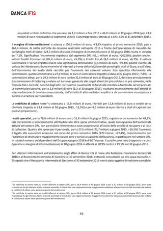 46	
	
acquistati a titolo definitivo che passano da 1,2 milioni a fine 2015 a 46,0 milioni al 30 giugno 2016 (per 43,8 
milioni di euro riconducibili al segmento utility). Il coverage ratio si attesta al 1,6% (2,6% al 31 dicembre 2015). 
 
Il margine di intermediazione1 si attesta a 150,9 milioni di euro, ‐43,1% rispetto al primo semestre 2015, pari a 
265,4 milioni. Al netto dell’utile da cessione realizzato nell’aprile 2015 a fronte dell’operazione di riassetto del 
portafoglio titoli di Stato (124,5 milioni di euro), il margine di intermediazione al 30 giugno 2016 risulta in crescita 
del 7,1%. Significativo l’incremento registrato dal segmento DRL (61,1 milioni di euro, +202,8%); positivi anche i 
settori Crediti Commerciali (81,4 milioni di euro, +5,3%) e Crediti Fiscali (8,0 milioni di euro, +6,7%). Il settore 
Governance e Servizi registra invece una significativa diminuzione (0,4 milioni di euro, ‐99,8%) poiché risente, da 
un lato del ridotto contributo in termini di interessi a fronte della riduzione del portafoglio titoli di Stato, e dall’altro, 
dell’incremento  del  costo  della  raccolta  per  l’aumento  dei  correlati  volumi.  Con  specifico  riferimento  alle 
commissioni, queste ammontano a 27,0 milioni di euro in contrazione rispetto al dato al 30 giugno 2015 (‐7,8%). Le 
commissioni attive, pari a 29,6 milioni di euro contro 31,6 milioni di euro al 30 giugno 2015, derivano principalmente 
da commissioni di factoring a valere sul turnover generato dai singoli clienti (in pro soluto o in pro solvendo, nella 
formula flat o mensile) nonché dagli altri corrispettivi usualmente richiesti alla clientela a fronte dei servizi prestati. 
Le commissioni passive, pari a 2,6 milioni di euro (2,3 al 30 giugno 2015), risultano essenzialmente dall’attività di 
intermediazione di banche convenzionate, dall’attività di altri mediatori creditizi e da commissioni riconosciute a 
banche e a factors corrispondenti. 
 
Le rettifiche di valore nette2 si attestano a 15,8 milioni di euro, riferibili per 11,8 milioni di euro a crediti verso 
clientela (rispetto ai 13,4 milioni al 30 giugno 2015, ‐12,5%) e per 4,0 milioni di euro riferite a titoli di capitale non 
quotati (impairment). 
 
I costi operativi, pari a 76,8 milioni di euro contro 51,8 milioni di giugno 2015, registrano un aumento del 48,2%; 
tale incremento è principalmente attribuibile alle altre spese amministrative, quale conseguenza dell’aumentata 
attività del settore DRL, con particolare riferimento ai costi propedeutici all’avvio delle attività di recupero e ai costi 
di collection. Quanto alle spese per il personale, pari a 27,6 milioni (23,7 milioni a giugno 2015, +16,5%) l’aumento 
è legato alle assunzioni avvenute nel corso del primo semestre 2016 (120 risorse, +22,4%), coerentemente con 
l’obiettivo di strutturare maggiormente alcune aree e servizi a supporto del business, in particolare nel settore DRL. 
In totale il numero dei dipendenti del Gruppo a giugno 2016 è di 807 risorse. Il cost/income ratio (rapporto tra costi 
operativi e margine di intermediazione) al 30 giugno 2016 si attesta al 50,9% contro il 19,5% del 30 giugno 2015. 
 
Per ulteriori informazioni sull’andamento degli affari di Banca IFIS si rinvia alla Relazione Finanziaria Semestrale 
2016 e al Resoconto Intermedio di Gestione al 30 settembre 2016, entrambi consultabili sul sito www.bancaifis.it. 
Si segnala che il Resoconto Intermedio di Gestione al 30 settembre 2016 non è stato oggetto di revisione contabile. 
 
   
																																																								
1	Le rettifiche di valore nette su crediti afferenti al settore DRL, pari a 16,4 milioni al 30 giugno 2016 e pari a 3,1 milioni al 30 giugno 2015, sono state 
riclassificate fra gli Interessi attivi e proventi assimilati al fine di dare una rappresentazione maggiormente aderente alle peculiarità di tale business che vedono 
le rettifiche di valore nette parte integrante del rendimento. 
2	Le rettifiche di valore nette su crediti afferenti al settore DRL, pari a 16,4 milioni al 30 giugno 2016 e pari a 3,1 milioni al 30 giugno 2015, sono state 
riclassificate fra gli Interessi attivi e proventi assimilati al fine di dare una rappresentazione maggiormente aderente alle peculiarità di tale business che vedono 
le rettifiche di valore nette parte integrante del rendimento. 
 