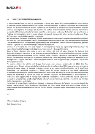 47	
	
6.2 PROSPETTIVE PER L’ESERCIZIO IN CORSO 
Le prospettive per l’esercizio in corso sono positive. Le attese sono per un rafforzamento della crescita nel numero 
di clienti nel settore del finanziamento del capitale circolante delle PMI, in grado di contrastare la contrazione sui 
margini che da molti trimestri è in corso soprattutto per la clientela di merito creditizio relativamente migliore. 
Continua  con  regolarità  lo  sviluppo  del  business  nel  settore  farmaindustriale  mentre  presenta  incrementi  il 
comparto  del  finanziamento  alle  farmacie  ancorché  su  dimensioni  contenute.  Nel  settore  dei  crediti  verso  la 
Pubblica  Amministrazione  sono  in  corso  sviluppi  interessanti  con  previsti  volumi  crescenti  nella  parte  finale 
dell’esercizio e marginalità prospettica in aumento. 
Nel comparto dei Distressed Retail Loans (DRL) le aspettative sono per una crescita significativa nella marginalità 
nell’esercizio, cui si accompagna la crescita, tuttavia meno che proporzionale, nei costi per l’avvio delle commesse. 
I volumi nell’esercizio si svilupperanno largamente più del previsto così come le cessioni di portafogli, perlopiù 
relative a segmenti che la Banca ritiene più efficiente monetizzare. 
Continua in un mercato che vede però margini in compressione e incassi più rapidi del previsto lo sviluppo nel 
segmento del credito fiscale generato da procedure concorsuali o da soggetti in bonis. 
Dopo  la  forte  riduzione,  sino  quasi  a  zero,  dei  volumi  dei  titoli  di  stato  detenuti,  la  Business  Unit 
Governance&Services ha ridotto la sua dimensione pressoché alla sola gestione del funding realizzata tramite il 
conto deposito online Rendimax e il conto corrente online Contomax. Sebbene la raccolta risulti decisamente 
positiva, le aspettative sono per un incremento materiale nel  costo del funding anche  quale elemento di una 
strategia volta a supportare la Banca fornendole parte dei mezzi ritenuti opportuni per completare l’acquisizione 
del Gruppo Interbanca. 
Per  quanto  attiene  alle  attività  del  Gruppo  Interbanca,  esse  saranno  condizionate  nel  2016  dalla  fase 
particolarmente delicata attraversata dall’azienda, in vendita sin dalla metà del 2015 e pertanto poco orientata al 
sviluppo  di  nuove  masse.    Il  factoring  resta  concentrato  su  un  numero  di  clienti  limitato  ma  di  significativa 
dimensione,  con  redditività  contenuta  e  rischio  basso.  In  questo  comparto  si  procederà  rapidamente 
all’integrazione commerciale ed operativa con l’attività della Banca. Nel leasing le attese sono per una sostanziale 
stabilità  ed  aspettative  di  ripresa  nel  corso  dei  trimestri  successivi.  Nel  finanziamento  a  medio  termine  la 
contrazione  delle  opportunità  di  impiego  con  redditività  accettabile  e  rischio  contenuto  troverà  espressione 
compiuta in un sostanziale runoff del portafoglio “storico”, con avvio di nuove attività a redditività più elevata e 
rischio rigorosamente controllato. 
L’emersione di un significativo badwill non allocabile in riduzione delle poste dell’attivo o incremento di quelle del 
passivo  caratterizzerà  il  Conto  Economico  Consolidato  del  2016.  Anche  senza  tener  conto  di  tale  effetto,  le 
aspettative per il residuo dell’esercizio restano tuttavia positive e pongono buone premesse anche per gli esercizi 
successivi.		
 
*** 
 
L'Amministratore Delegato 
Dott. Giovanni Bossi 
 
 
 
 
 