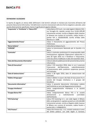 5	
	
DEFINIZIONI E GLOSSARIO 
Si riporta di seguito un elenco delle definizioni e dei termini utilizzati in maniera più ricorrente all'interno del 
presente Documento Informativo. Tali definizioni e termini (menzionati nella loro forma singolare o plurale), salvo 
quanto diversamente specificato, hanno il significato di seguito indicato. 
"Acquirente" o "Emittente" o "Banca IFIS"  indica Banca IFIS S.p.A., con sede legale in Mestre (VE), 
via  Terraglio  63,  capitale  sociale  Euro  53.811.095,00 
interamente versato, iscritta al Registro delle Imprese 
di  Venezia  con  numero  di  iscrizione,  codice  fiscale  e 
partita  IVA  n.  02505630109,  iscritta  all'Albo  delle 
Banche al n. 5508. 
"Aggiustamento Prezzo"  indica  il  meccanismo  di  aggiustamento  del  Prezzo 
Preliminare. 
"Borsa Italiana"  indica Borsa Italiana S.p.A.. 
"CONSOB"  indica  la  Commissione  Nazionale  per  le  Società  e  la 
Borsa. 
"Contratto"  indica il contratto preliminare di compravendita della 
Partecipazione  regolante  l'Operazione  sottoscritto  in 
data  28  luglio  2016  tra  il  Venditore  e  l'Acquirente, 
come da ultimo modificato in data 30 novembre 2016. 
"Data del Documento Informativo"  indica la data di pubblicazione del presente Documento 
Informativo. 
"Data di Esecuzione"  indica  il  30  novembre  2016,  data  in  cui  è  avvenuta 
l'esecuzione  dell'Operazione,  subordinatamente 
all'avveramento  delle  condizioni  sospensive  previste 
nel Contratto. 
"Data di Sottoscrizione"   indica  il  28  luglio  2016,  data  di  sottoscrizione  del 
Contratto. 
"Debito Infragruppo"  indica il debito in essere alla Data di Esecuzione fra le 
società  del  Gruppo  Interbanca  e  il  gruppo  del 
Venditore. 
"Documento Informativo"  indica  il  presente  documento  informativo  redatto 
dall'Emittente ai sensi del Regolamento Emittenti. 
"Gruppo Interbanca"  indica  congiuntamente  Interbanca  e  le  Società 
Partecipate. 
"Gruppo Banca IFIS"  indica  congiuntamente  Banca  IFIS  e  le  società 
direttamente  o  indirettamente  controllate 
dall'Emittente. 
"IFIS Factoring"  indica  IFIS  Factoring  S.r.l.,  con  sede  legale  in  Milano 
(MI), via Borghetto 5, capitale sociale Euro 123.240.000 
interamente versato, iscritta al Registro delle Imprese 
di  Milano  con  numero  di  iscrizione,  codice  fiscale  e 
partita IVA n. 11990630151. 
"IFIS Finance"   indica IFIS Finance Sp. z o.o, società costituita ai sensi 
del  diritto  polacco,  con  sede  legale  in  Varsavia, 
 