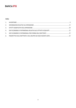 7	
	
 
 
Indice 
 
1.	 AVVERTENZE...................................................................................................................................................... 8	
2.	 INFORMAZIONI RELATIVE ALL'OPERAZIONE....................................................................................................13	
3.	 EFFETTI SIGNIFICATIVI DELL'OPERAZIONE .......................................................................................................20	
4.	 DATI ECONOMICI E PATRIMONIALI RELATIVI ALLE ATTIVITA' ACQUISITE .......................................................22	
5.	 DATI ECONOMICI E PATRIMONIALI PRO‐FORMA DELL'EMITTENTE ................................................................35	
6.	 PROSPETTIVE DELL'EMITTENTE E DEL GRUPPO AD ESSO FACENTE CAPO.......................................................45	
 