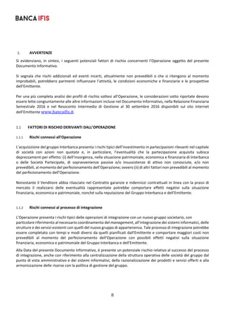 8	
	
1. AVVERTENZE 
Si evidenziano, in sintesi,  i seguenti potenziali fattori di rischio  concernenti l’Operazione  oggetto del  presente 
Documento Informativo.  
 
Si  segnala  che  rischi  addizionali  ed  eventi  incerti,  attualmente  non  prevedibili  o  che  si  ritengono  al  momento 
improbabili, potrebbero parimenti influenzare l’attività, le condizioni economiche e finanziarie e le prospettive 
dell’Emittente. 
 
Per una più completa analisi dei profili di rischio sottesi all’Operazione, le considerazioni sotto riportate devono 
essere lette congiuntamente alle altre informazioni incluse nel Documento Informativo, nella Relazione Finanziaria 
Semestrale  2016  e  nel  Resoconto  Intermedio  di  Gestione  al  30  settembre  2016  disponibili  sul  sito  internet 
dell’Emittente www.bancaifis.it.  
 
 
1.1 FATTORI DI RISCHIO DERIVANTI DALL’OPERAZIONE 
1.1.1 Rischi connessi all'Operazione 
L’acquisizione del gruppo Interbanca presenta i rischi tipici dell’investimento in partecipazioni rilevanti nel capitale 
di  società  con  azioni  non  quotate  e,  in  particolare,  l’eventualità  che  la  partecipazione  acquisita  subisca 
deprezzamenti per effetto: (i) dell’insorgenza, nella situazione patrimoniale, economica e finanziaria di Interbanca 
o  delle  Società  Partecipate,  di  sopravvenienze  passive  e/o  insussistenze  di  attivo  non  conosciute,  e/o  non 
prevedibili, al momento del perfezionamento dell’Operazione; ovvero (ii) di altri fattori non prevedibili al momento 
del perfezionamento dell’Operazione.  
 
Nonostante il Venditore abbia rilasciato nel Contratto garanzie e indennizzi contrattuali in linea con la prassi di 
mercato  il  realizzarsi  delle  eventualità  rappresentate  potrebbe  comportare  effetti  negativi  sulla  situazione 
finanziaria, economica e patrimoniale, nonché sulla reputazione del Gruppo Interbanca e dell'Emittente. 
 
1.1.2 Rischi connessi al processo di integrazione 
L’Operazione presenta i rischi tipici delle operazioni di integrazione con un nuovo gruppo societario, con 
particolare riferimento al necessario coordinamento del management, all’integrazione dei sistemi informatici, delle 
strutture e dei servizi esistenti con quelli del nuovo gruppo di appartenenza. Tale processo di integrazione potrebbe 
essere completato con tempi e modi diversi da quelli pianificati dall'Emittente e comportare maggiori costi non 
prevedibili  al  momento  del  perfezionamento  dell’Operazione  con  possibili  effetti  negativi  sulla  situazione 
finanziaria, economica e patrimoniale del Gruppo Interbanca e dell'Emittente. 
Alla Data del presente Documento Informativo, è presente un potenziale rischio relativo al successo del processo 
di integrazione, anche con riferimento alla centralizzazione della struttura operativa delle società del gruppo dal 
punto di vista amministrativo e dei sistemi informativi, della razionalizzazione dei prodotti e servizi offerti e alla 
armonizzazione delle risorse con la politica di gestione del gruppo. 
 