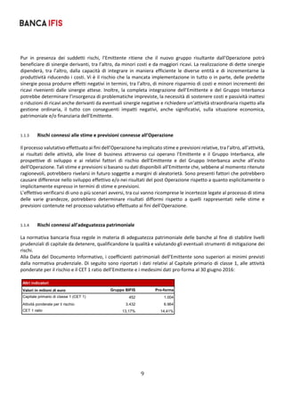 9	
	
Pur  in  presenza  dei  suddetti  rischi,  l’Emittente  ritiene  che  il  nuovo  gruppo  risultante  dall’Operazione  potrà 
beneficiare di sinergie derivanti, tra l’altro, da minori costi e da maggiori ricavi. La realizzazione di dette sinergie 
dipenderà,  tra  l’altro,  dalla  capacità  di  integrare  in  maniera  efficiente  le  diverse  entità  e  di  incrementarne  la 
produttività riducendo i costi. Vi è il rischio che la mancata implementazione in tutto o in parte, delle predette 
sinergie possa produrre effetti negativi in termini, tra l’altro, di minore risparmio di costi e minori incrementi dei 
ricavi rivenienti dalle sinergie attese. Inoltre, la completa integrazione dell’Emittente e  del  Gruppo Interbanca 
potrebbe determinare l’insorgenza di problematiche impreviste, la necessità di sostenere costi e passività inattesi 
o riduzioni di ricavi anche derivanti da eventuali sinergie negative e richiedere un’attività straordinaria rispetto alla 
gestione  ordinaria,  il  tutto  con  conseguenti  impatti  negativi,  anche  significativi,  sulla  situazione  economica, 
patrimoniale e/o finanziaria dell’Emittente. 
 
        
1.1.3 Rischi connessi alle stime e previsioni connesse all’Operazione  
Il processo valutativo effettuato ai fini dell’Operazione ha implicato stime e previsioni relative, tra l’altro, all’attività, 
ai  risultati  delle  attività,  alle  linee  di  business  attraverso  cui  operano  l’Emittente  e  il  Gruppo  Interbanca,  alle 
prospettive  di  sviluppo  e  ai  relativi  fattori  di  rischio  dell’Emittente  e  del  Gruppo  Interbanca  anche  all’esito 
dell’Operazione. Tali stime e previsioni si basano su dati disponibili all’Emittente che, sebbene al momento ritenute 
ragionevoli, potrebbero rivelarsi in futuro soggette a margini di aleatorietà. Sono presenti fattori che potrebbero 
causare differenze nello sviluppo effettivo e/o nei risultati del post Operazione rispetto a quanto esplicitamente o 
implicitamente espresso in termini di stime e previsioni. 
L’effettivo verificarsi di uno o più scenari avversi, tra cui vanno ricomprese le incertezze legate al processo di stima 
delle  varie  grandezze,  potrebbero  determinare  risultati  difformi  rispetto  a  quelli  rappresentati  nelle  stime  e 
previsioni contenute nel processo valutativo effettuato ai fini dell’Operazione.  
 
 
1.1.4 Rischi connessi all’adeguatezza patrimoniale 
La normativa bancaria fissa regole in materia di adeguatezza patrimoniale delle banche al fine di stabilire livelli 
prudenziali di capitale da detenere, qualificandone la qualità e valutando gli eventuali strumenti di mitigazione dei 
rischi. 
Alla Data del Documento Informativo, i coefficienti patrimoniali dell’Emittente sono superiori ai minimi previsti 
dalla normativa prudenziale. Di seguito sono riportati i dati relativi al Capitale primario di classe 1, alle attività 
ponderate per il rischio e il CET 1 ratio dell’Emittente e i medesimi dati pro‐forma al 30 giugno 2016: 
 
   
 
 
 
 
 
Altri indicatori
Valori in milioni di euro Gruppo BIFIS Pro-forma
Capitale primario di classe 1 (CET 1) 452 1.004
Attività ponderate per il rischio 3.432 6.964
CET 1 ratio 13,17% 14,41%
 