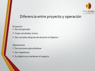 Diferencia entre proyecto y operación
• Son temporales
• Crean resultados únicos
• Son cerrados después de alcanzar el objetivo
• Son procesos ejecutándose
• Son repetitivas
• Su objetivo es mantener el negocio
Proyectos
Operaciones
 