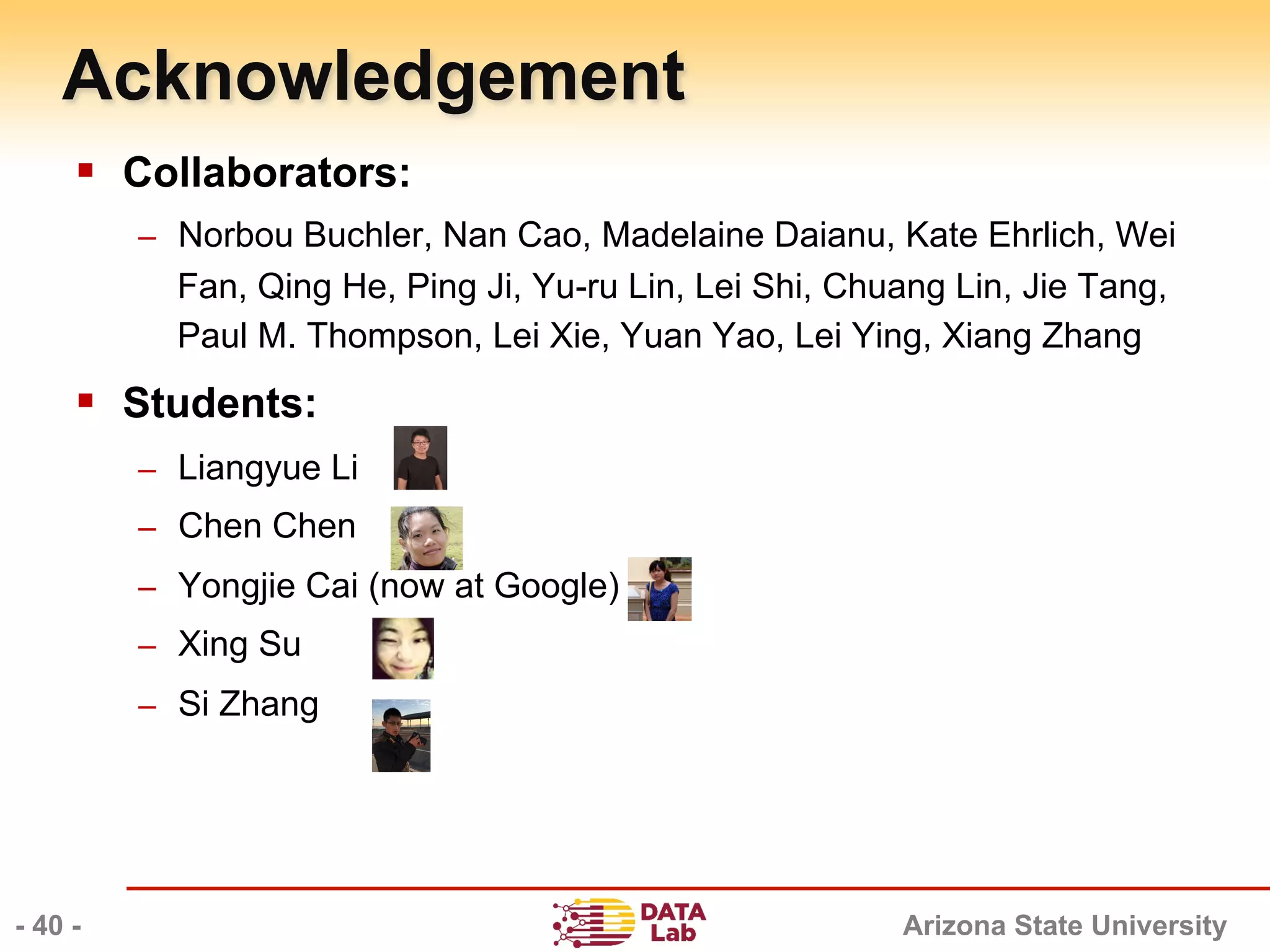 Arizona State University
§  Collaborators:
–  Norbou Buchler, Nan Cao, Madelaine Daianu, Kate Ehrlich, Wei
Fan, Qing He, Ping Ji, Yu-ru Lin, Lei Shi, Chuang Lin, Jie Tang,
Paul M. Thompson, Lei Xie, Yuan Yao, Lei Ying, Xiang Zhang
§  Students:
–  Liangyue Li
–  Chen Chen
–  Yongjie Cai (now at Google)
–  Xing Su
–  Si Zhang
Acknowledgement
- 40 -
 