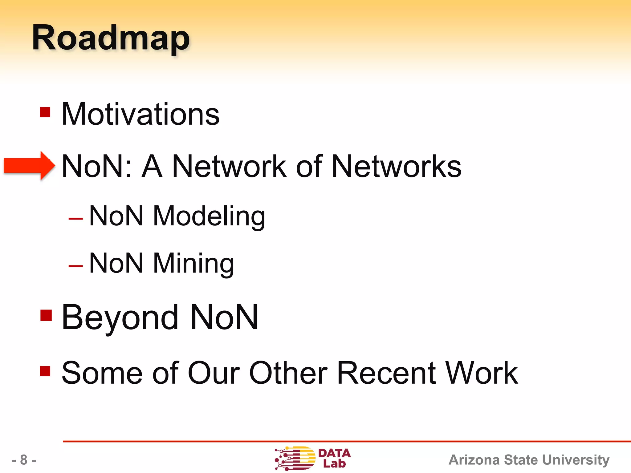 Arizona State University
Roadmap
§ Motivations
§ NoN: A Network of Networks
– NoN Modeling
– NoN Mining
§ Beyond NoN
§ Some of Our Other Recent Work
- 8 -
 