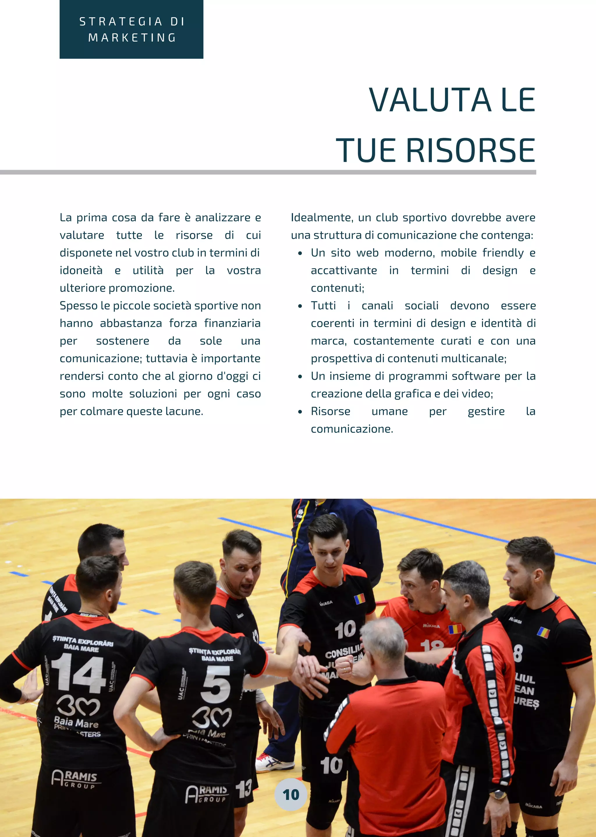 10
S T R A T E G I A D I
M A R K E T I N G
VALUTA LE
TUE RISORSE
La prima cosa da fare è analizzare e
valutare tutte le risorse di cui
disponete nel vostro club in termini di
idoneità e utilità per la vostra
ulteriore promozione.
Spesso le piccole società sportive non
hanno abbastanza forza finanziaria
per sostenere da sole una
comunicazione; tuttavia è importante
rendersi conto che al giorno d'oggi ci
sono molte soluzioni per ogni caso
per colmare queste lacune.
Un sito web moderno, mobile friendly e
accattivante in termini di design e
contenuti;
Tutti i canali sociali devono essere
coerenti in termini di design e identità di
marca, costantemente curati e con una
prospettiva di contenuti multicanale;
Un insieme di programmi software per la
creazione della grafica e dei video;
Risorse umane per gestire la
comunicazione.
Idealmente, un club sportivo dovrebbe avere
una struttura di comunicazione che contenga:
 