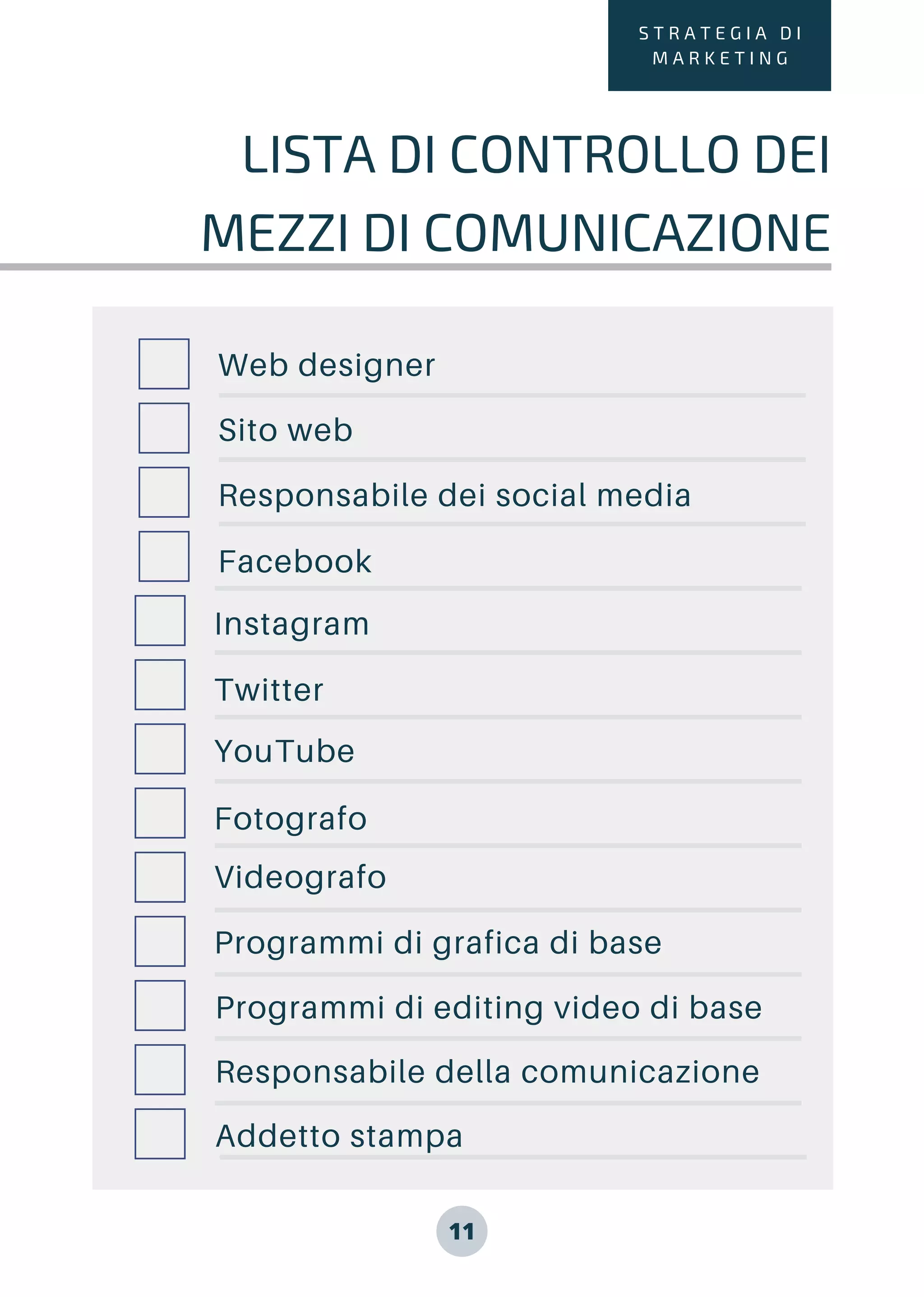 11
S T R A T E G I A D I
M A R K E T I N G
LISTA DI CONTROLLO DEI
MEZZI DI COMUNICAZIONE
Web designer
Sito web
Responsabile dei social media
Facebook
Instagram
Twitter
YouTube
Fotografo
Videografo
Programmi di grafica di base
Programmi di editing video di base
Responsabile della comunicazione
Addetto stampa
 