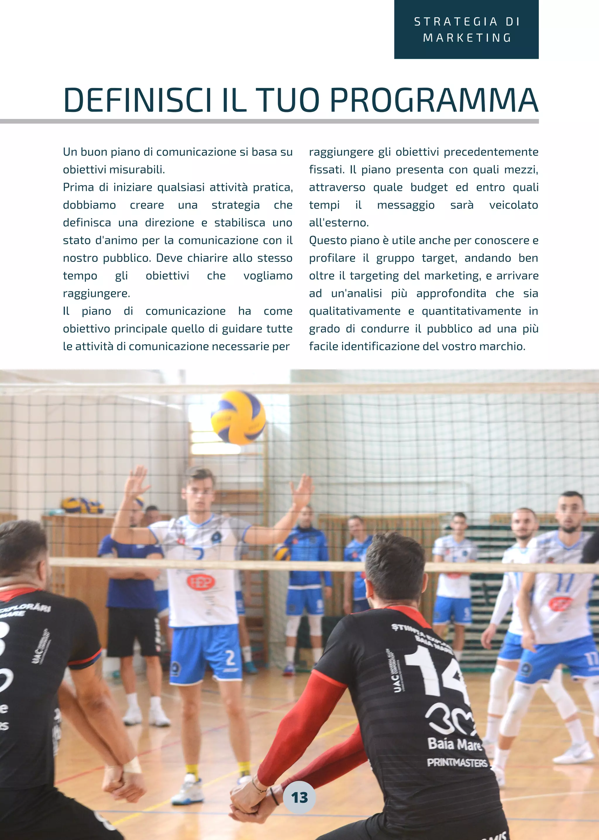 13
S T R A T E G I A D I
M A R K E T I N G
DEFINISCI IL TUO PROGRAMMA
Un buon piano di comunicazione si basa su
obiettivi misurabili.
Prima di iniziare qualsiasi attività pratica,
dobbiamo creare una strategia che
definisca una direzione e stabilisca uno
stato d'animo per la comunicazione con il
nostro pubblico. Deve chiarire allo stesso
tempo gli obiettivi che vogliamo
raggiungere.
Il piano di comunicazione ha come
obiettivo principale quello di guidare tutte
le attività di comunicazione necessarie per
raggiungere gli obiettivi precedentemente
fissati. Il piano presenta con quali mezzi,
attraverso quale budget ed entro quali
tempi il messaggio sarà veicolato
all'esterno.
Questo piano è utile anche per conoscere e
profilare il gruppo target, andando ben
oltre il targeting del marketing, e arrivare
ad un'analisi più approfondita che sia
qualitativamente e quantitativamente in
grado di condurre il pubblico ad una più
facile identificazione del vostro marchio.
 