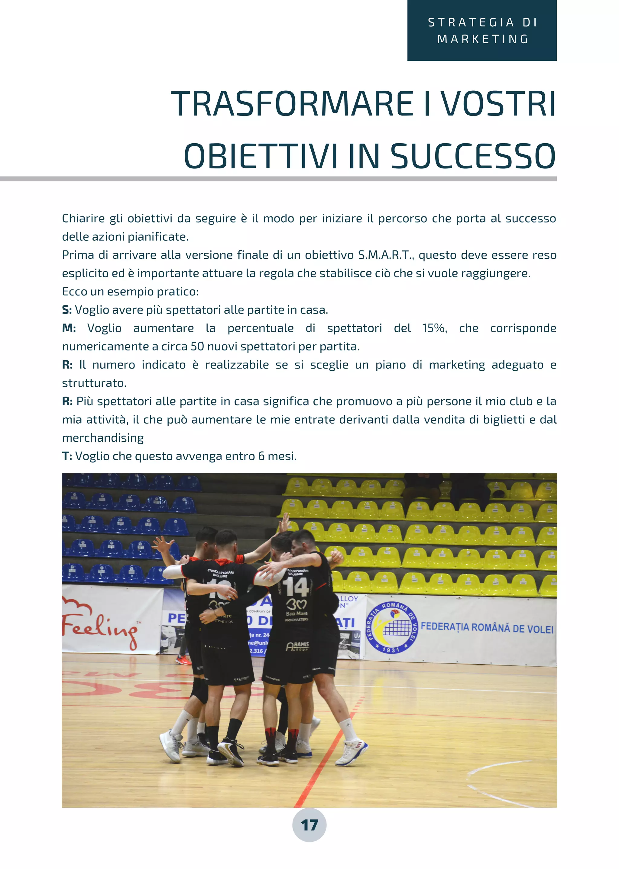 Chiarire gli obiettivi da seguire è il modo per iniziare il percorso che porta al successo
delle azioni pianificate.
Prima di arrivare alla versione finale di un obiettivo S.M.A.R.T., questo deve essere reso
esplicito ed è importante attuare la regola che stabilisce ciò che si vuole raggiungere.
Ecco un esempio pratico:
S: Voglio avere più spettatori alle partite in casa.
M: Voglio aumentare la percentuale di spettatori del 15%, che corrisponde
numericamente a circa 50 nuovi spettatori per partita.
R: Il numero indicato è realizzabile se si sceglie un piano di marketing adeguato e
strutturato.
R: Più spettatori alle partite in casa significa che promuovo a più persone il mio club e la
mia attività, il che può aumentare le mie entrate derivanti dalla vendita di biglietti e dal
merchandising
T: Voglio che questo avvenga entro 6 mesi.
17
S T R A T E G I A D I
M A R K E T I N G
TRASFORMARE I VOSTRI
OBIETTIVI IN SUCCESSO
 