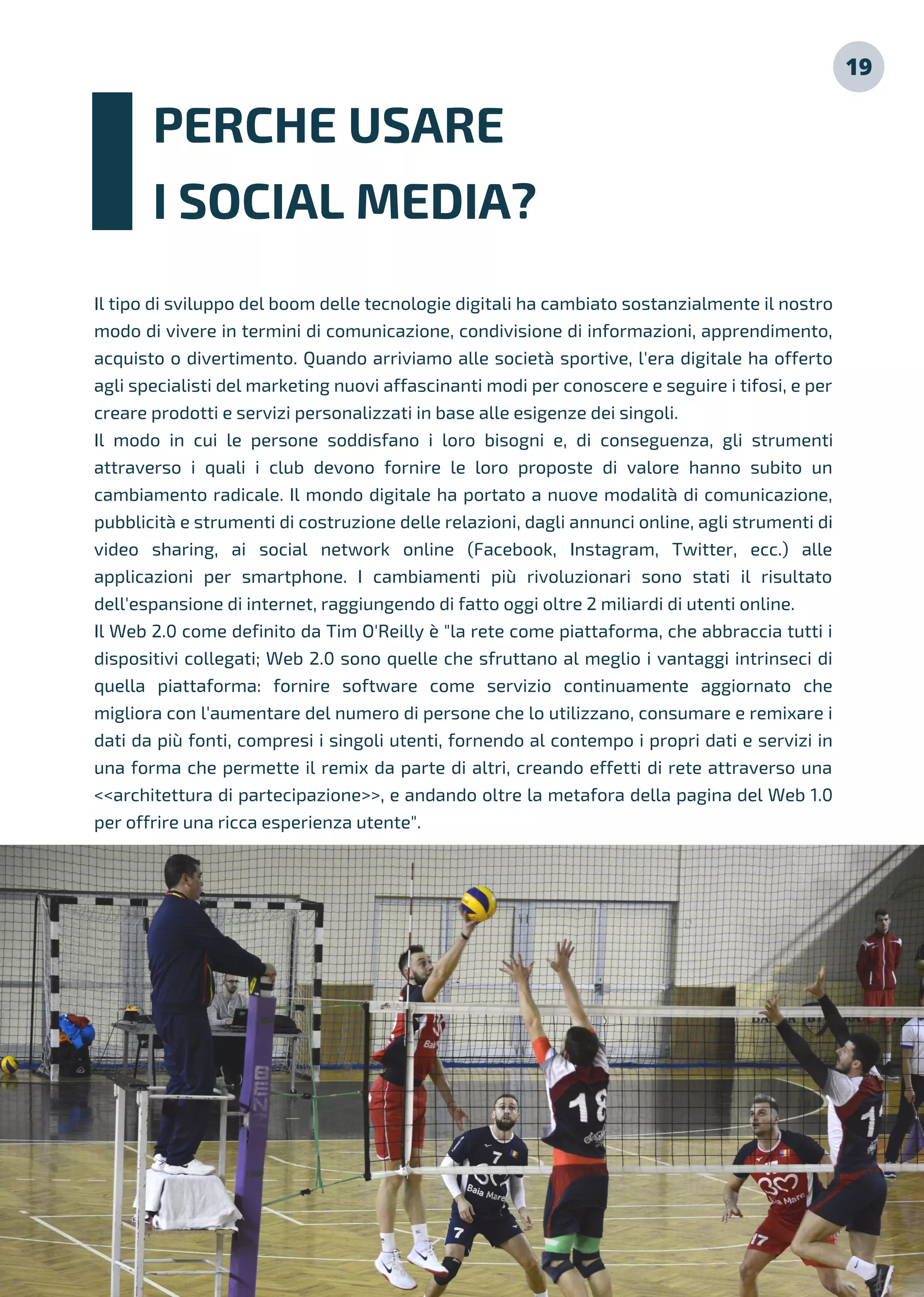 19
Il tipo di sviluppo del boom delle tecnologie digitali ha cambiato sostanzialmente il nostro
modo di vivere in termini di comunicazione, condivisione di informazioni, apprendimento,
acquisto o divertimento. Quando arriviamo alle società sportive, l'era digitale ha offerto
agli specialisti del marketing nuovi affascinanti modi per conoscere e seguire i tifosi, e per
creare prodotti e servizi personalizzati in base alle esigenze dei singoli.
Il modo in cui le persone soddisfano i loro bisogni e, di conseguenza, gli strumenti
attraverso i quali i club devono fornire le loro proposte di valore hanno subito un
cambiamento radicale. Il mondo digitale ha portato a nuove modalità di comunicazione,
pubblicità e strumenti di costruzione delle relazioni, dagli annunci online, agli strumenti di
video sharing, ai social network online (Facebook, Instagram, Twitter, ecc.) alle
applicazioni per smartphone. I cambiamenti più rivoluzionari sono stati il risultato
dell'espansione di internet, raggiungendo di fatto oggi oltre 2 miliardi di utenti online.
Il Web 2.0 come definito da Tim O'Reilly è "la rete come piattaforma, che abbraccia tutti i
dispositivi collegati; Web 2.0 sono quelle che sfruttano al meglio i vantaggi intrinseci di
quella piattaforma: fornire software come servizio continuamente aggiornato che
migliora con l'aumentare del numero di persone che lo utilizzano, consumare e remixare i
dati da più fonti, compresi i singoli utenti, fornendo al contempo i propri dati e servizi in
una forma che permette il remix da parte di altri, creando effetti di rete attraverso una
<<architettura di partecipazione>>, e andando oltre la metafora della pagina del Web 1.0
per offrire una ricca esperienza utente".
PERCHE USARE
I SOCIAL MEDIA?
 