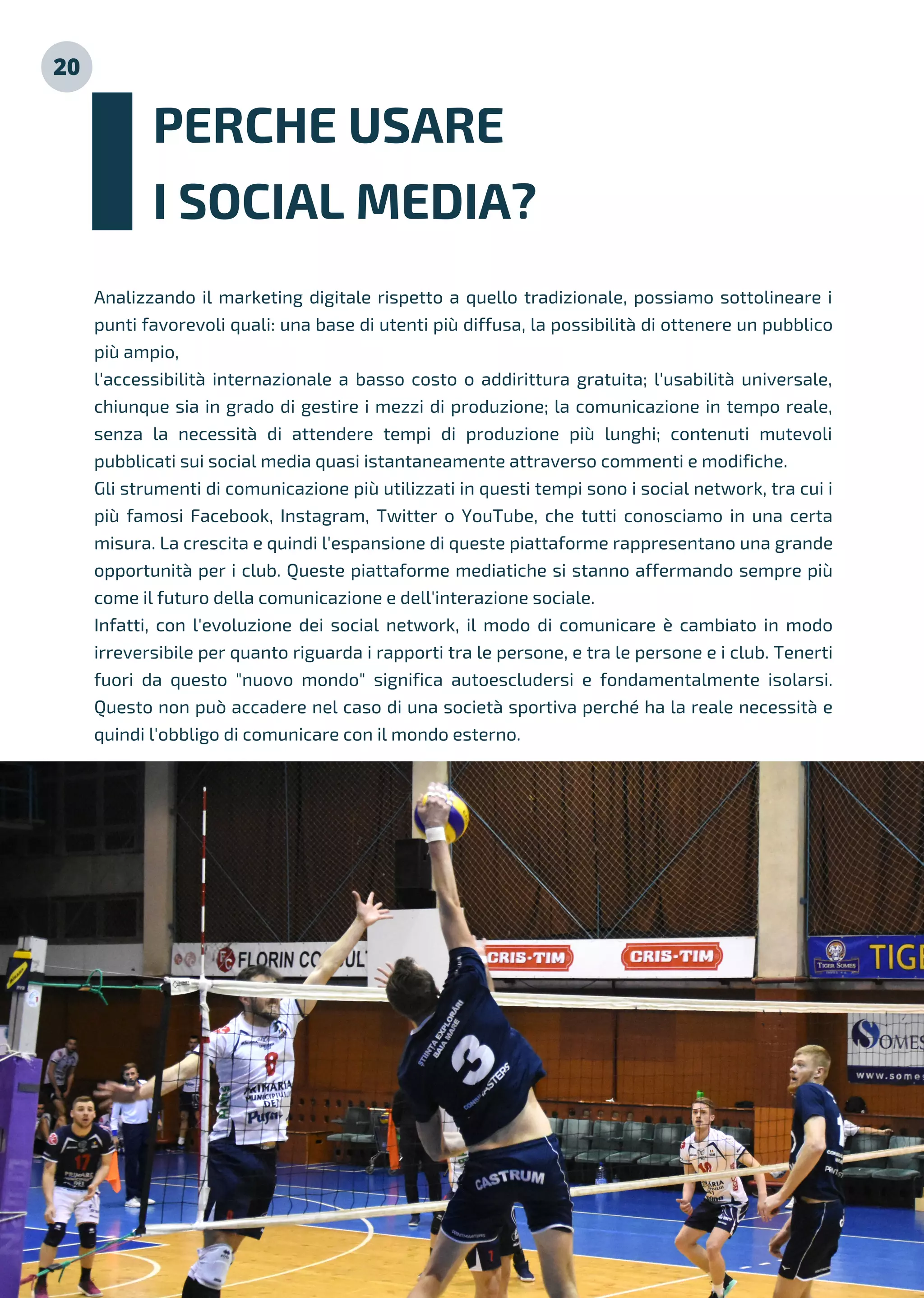 20
Analizzando il marketing digitale rispetto a quello tradizionale, possiamo sottolineare i
punti favorevoli quali: una base di utenti più diffusa, la possibilità di ottenere un pubblico
più ampio,
l'accessibilità internazionale a basso costo o addirittura gratuita; l'usabilità universale,
chiunque sia in grado di gestire i mezzi di produzione; la comunicazione in tempo reale,
senza la necessità di attendere tempi di produzione più lunghi; contenuti mutevoli
pubblicati sui social media quasi istantaneamente attraverso commenti e modifiche.
Gli strumenti di comunicazione più utilizzati in questi tempi sono i social network, tra cui i
più famosi Facebook, Instagram, Twitter o YouTube, che tutti conosciamo in una certa
misura. La crescita e quindi l'espansione di queste piattaforme rappresentano una grande
opportunità per i club. Queste piattaforme mediatiche si stanno affermando sempre più
come il futuro della comunicazione e dell'interazione sociale.
Infatti, con l'evoluzione dei social network, il modo di comunicare è cambiato in modo
irreversibile per quanto riguarda i rapporti tra le persone, e tra le persone e i club. Tenerti
fuori da questo "nuovo mondo" significa autoescludersi e fondamentalmente isolarsi.
Questo non può accadere nel caso di una società sportiva perché ha la reale necessità e
quindi l'obbligo di comunicare con il mondo esterno.
PERCHE USARE
I SOCIAL MEDIA?
 