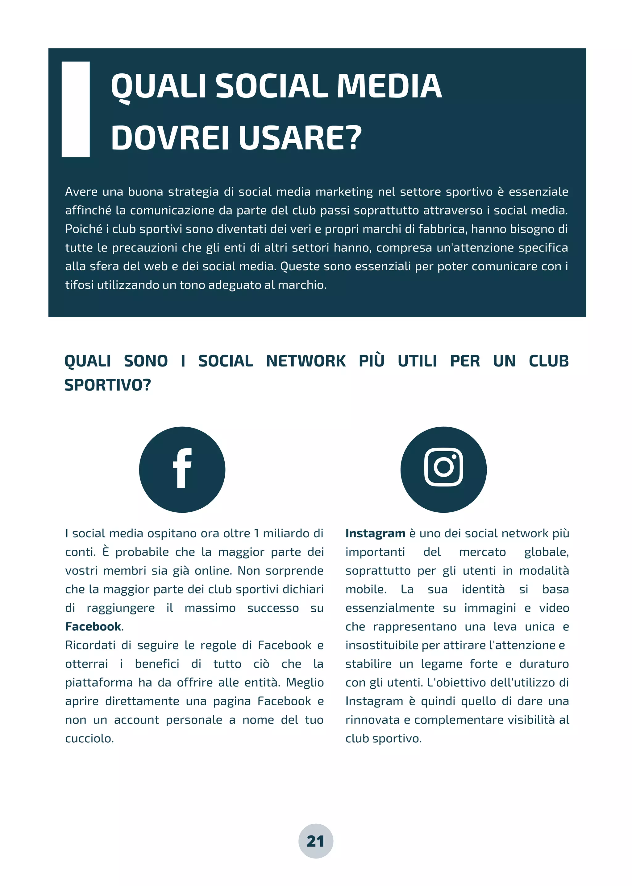 QUALI SOCIAL MEDIA
DOVREI USARE?
Avere una buona strategia di social media marketing nel settore sportivo è essenziale
affinché la comunicazione da parte del club passi soprattutto attraverso i social media.
Poiché i club sportivi sono diventati dei veri e propri marchi di fabbrica, hanno bisogno di
tutte le precauzioni che gli enti di altri settori hanno, compresa un'attenzione specifica
alla sfera del web e dei social media. Queste sono essenziali per poter comunicare con i
tifosi utilizzando un tono adeguato al marchio.
QUALI SONO I SOCIAL NETWORK PIÙ UTILI PER UN CLUB
SPORTIVO?
I social media ospitano ora oltre 1 miliardo di
conti. È probabile che la maggior parte dei
vostri membri sia già online. Non sorprende
che la maggior parte dei club sportivi dichiari
di raggiungere il massimo successo su
Facebook.
Ricordati di seguire le regole di Facebook e
otterrai i benefici di tutto ciò che la
piattaforma ha da offrire alle entità. Meglio
aprire direttamente una pagina Facebook e
non un account personale a nome del tuo
cucciolo.
Instagram è uno dei social network più
importanti del mercato globale,
soprattutto per gli utenti in modalità
mobile. La sua identità si basa
essenzialmente su immagini e video
che rappresentano una leva unica e
insostituibile per attirare l'attenzione e
stabilire un legame forte e duraturo
con gli utenti. L'obiettivo dell'utilizzo di
Instagram è quindi quello di dare una
rinnovata e complementare visibilità al
club sportivo.
21
 