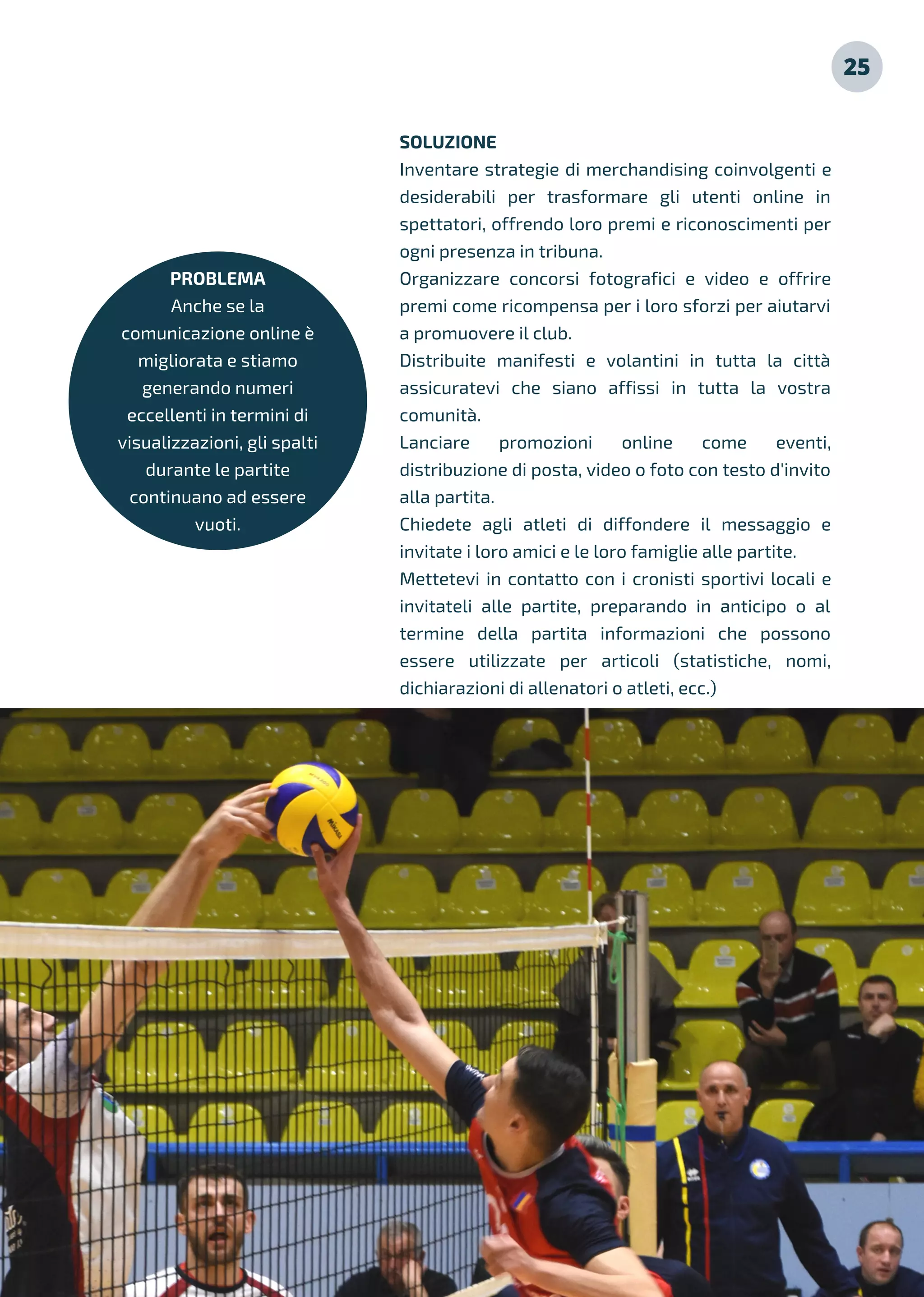 25
PROBLEMA
Anche se la
comunicazione online è
migliorata e stiamo
generando numeri
eccellenti in termini di
visualizzazioni, gli spalti
durante le partite
continuano ad essere
vuoti.
SOLUZIONE
Inventare strategie di merchandising coinvolgenti e
desiderabili per trasformare gli utenti online in
spettatori, offrendo loro premi e riconoscimenti per
ogni presenza in tribuna.
Organizzare concorsi fotografici e video e offrire
premi come ricompensa per i loro sforzi per aiutarvi
a promuovere il club.
Distribuite manifesti e volantini in tutta la città
assicuratevi che siano affissi in tutta la vostra
comunità.
Lanciare promozioni online come eventi,
distribuzione di posta, video o foto con testo d'invito
alla partita.
Chiedete agli atleti di diffondere il messaggio e
invitate i loro amici e le loro famiglie alle partite.
Mettetevi in contatto con i cronisti sportivi locali e
invitateli alle partite, preparando in anticipo o al
termine della partita informazioni che possono
essere utilizzate per articoli (statistiche, nomi,
dichiarazioni di allenatori o atleti, ecc.)
 
