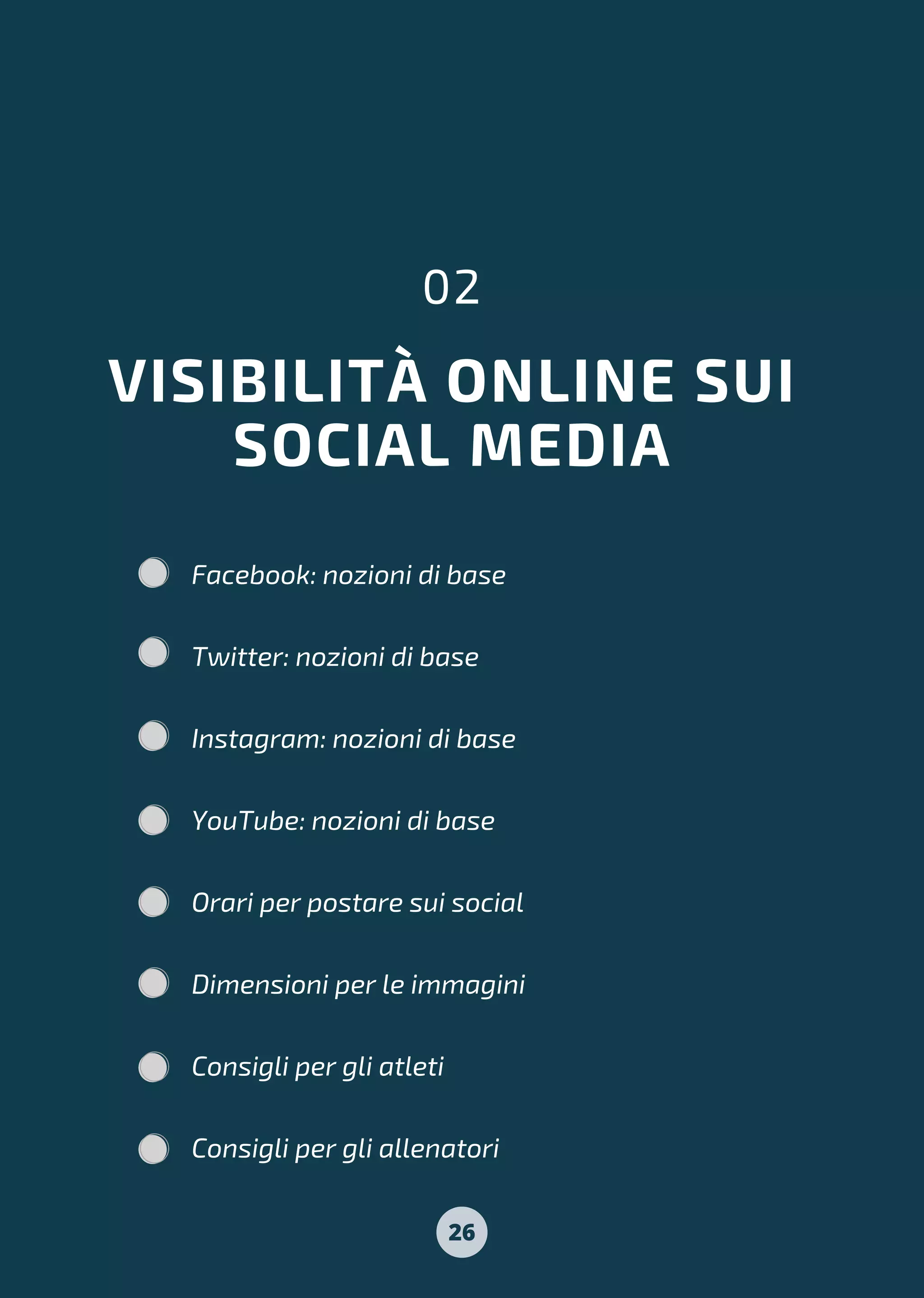 VISIBILITÀ ONLINE SUI
SOCIAL MEDIA
02
Facebook: nozioni di base
Twitter: nozioni di base
Instagram: nozioni di base
YouTube: nozioni di base
Orari per postare sui social
Dimensioni per le immagini
Consigli per gli atleti
Consigli per gli allenatori
26
 