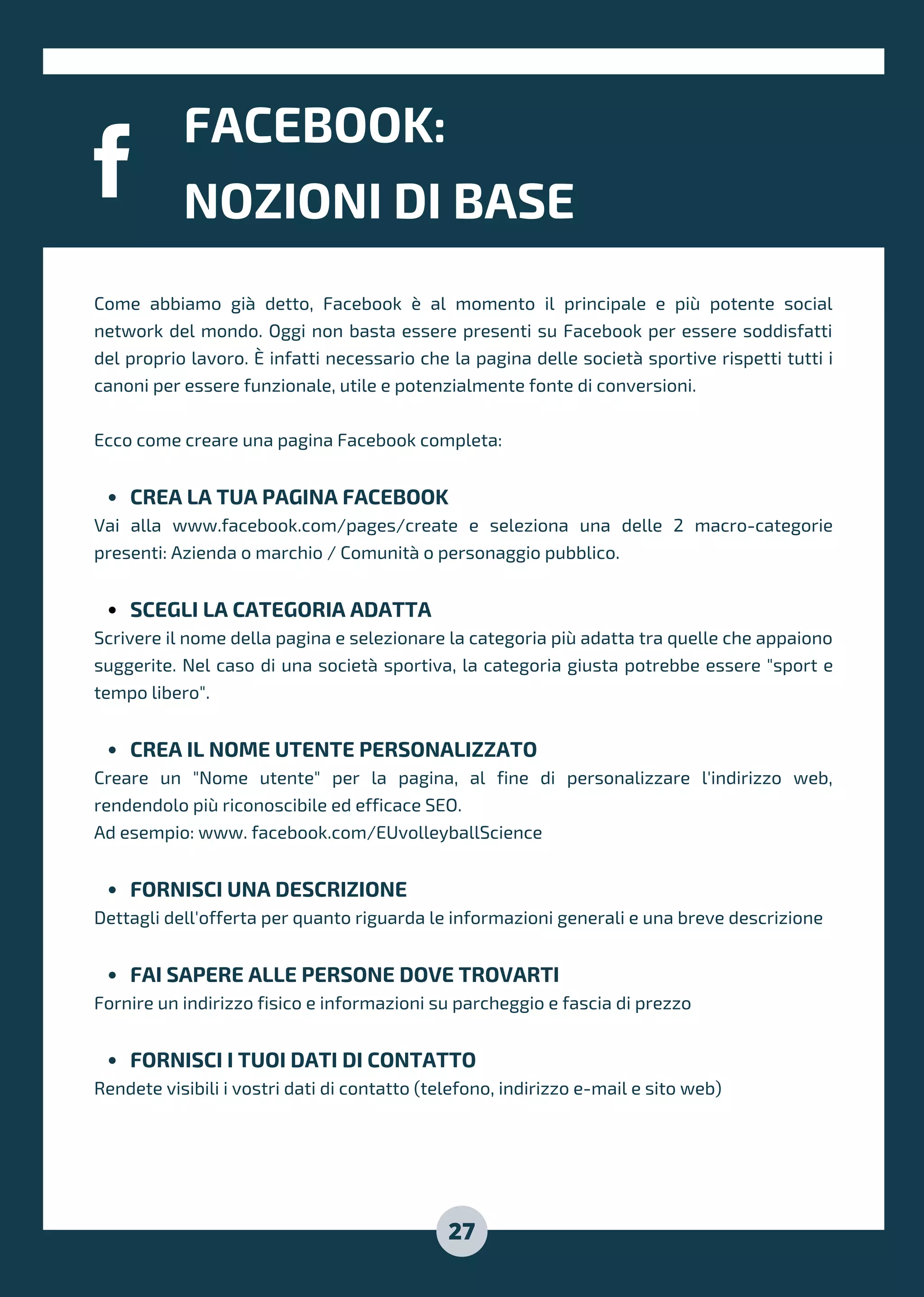 FACEBOOK:
NOZIONI DI BASE
27
CREA LA TUA PAGINA FACEBOOK
SCEGLI LA CATEGORIA ADATTA
CREA IL NOME UTENTE PERSONALIZZATO
FORNISCI UNA DESCRIZIONE
FAI SAPERE ALLE PERSONE DOVE TROVARTI
FORNISCI I TUOI DATI DI CONTATTO
Come abbiamo già detto, Facebook è al momento il principale e più potente social
network del mondo. Oggi non basta essere presenti su Facebook per essere soddisfatti
del proprio lavoro. È infatti necessario che la pagina delle società sportive rispetti tutti i
canoni per essere funzionale, utile e potenzialmente fonte di conversioni.
Ecco come creare una pagina Facebook completa:
Vai alla www.facebook.com/pages/create e seleziona una delle 2 macro-categorie
presenti: Azienda o marchio / Comunità o personaggio pubblico.
Scrivere il nome della pagina e selezionare la categoria più adatta tra quelle che appaiono
suggerite. Nel caso di una società sportiva, la categoria giusta potrebbe essere "sport e
tempo libero".
Creare un "Nome utente" per la pagina, al fine di personalizzare l'indirizzo web,
rendendolo più riconoscibile ed efficace SEO.
Ad esempio: www. facebook.com/EUvolleyballScience
Dettagli dell'offerta per quanto riguarda le informazioni generali e una breve descrizione
Fornire un indirizzo fisico e informazioni su parcheggio e fascia di prezzo
Rendete visibili i vostri dati di contatto (telefono, indirizzo e-mail e sito web)
 