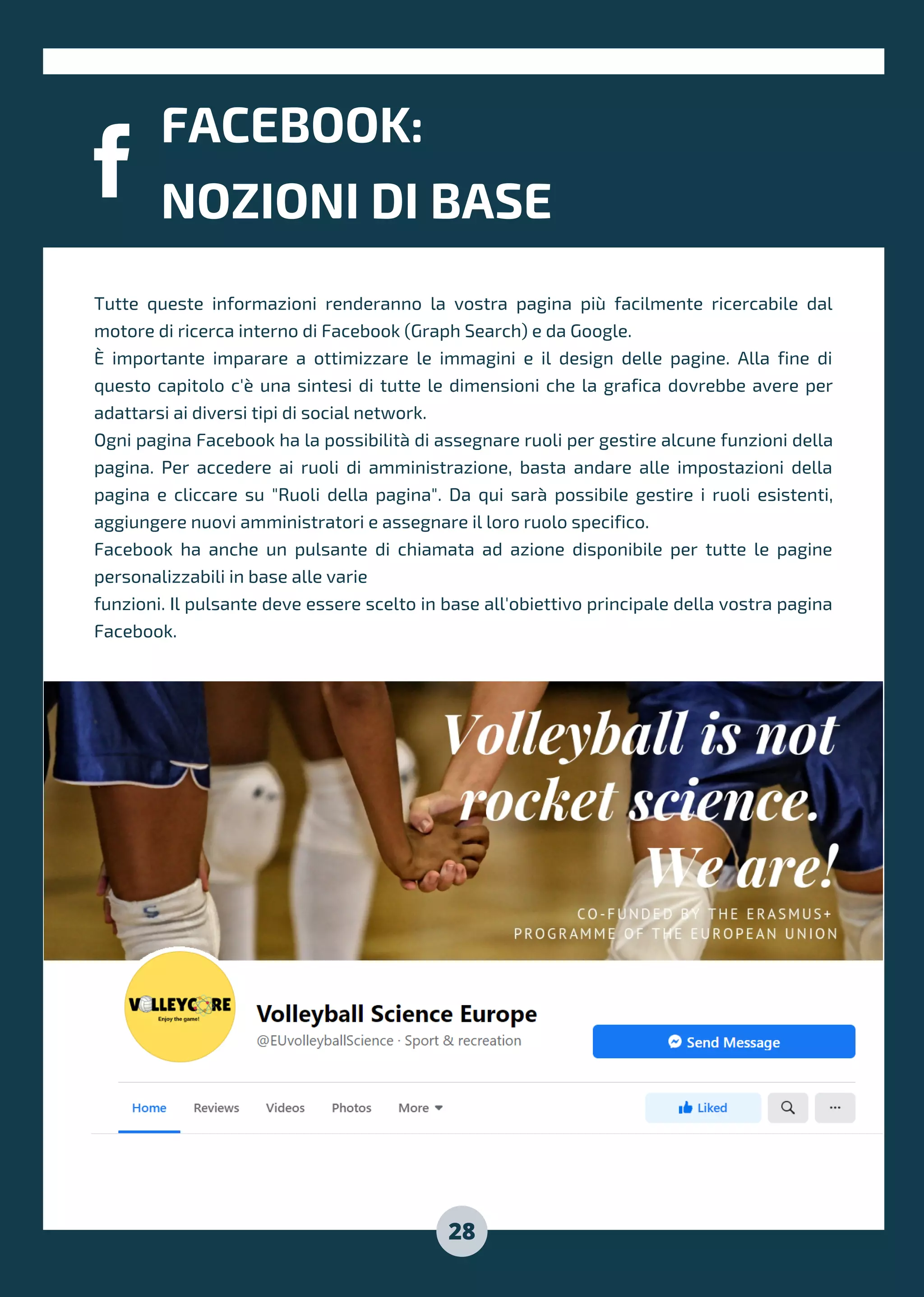 FACEBOOK:
NOZIONI DI BASE
28
Tutte queste informazioni renderanno la vostra pagina più facilmente ricercabile dal
motore di ricerca interno di Facebook (Graph Search) e da Google.
È importante imparare a ottimizzare le immagini e il design delle pagine. Alla fine di
questo capitolo c'è una sintesi di tutte le dimensioni che la grafica dovrebbe avere per
adattarsi ai diversi tipi di social network.
Ogni pagina Facebook ha la possibilità di assegnare ruoli per gestire alcune funzioni della
pagina. Per accedere ai ruoli di amministrazione, basta andare alle impostazioni della
pagina e cliccare su "Ruoli della pagina". Da qui sarà possibile gestire i ruoli esistenti,
aggiungere nuovi amministratori e assegnare il loro ruolo specifico.
Facebook ha anche un pulsante di chiamata ad azione disponibile per tutte le pagine
personalizzabili in base alle varie
funzioni. Il pulsante deve essere scelto in base all'obiettivo principale della vostra pagina
Facebook.
 