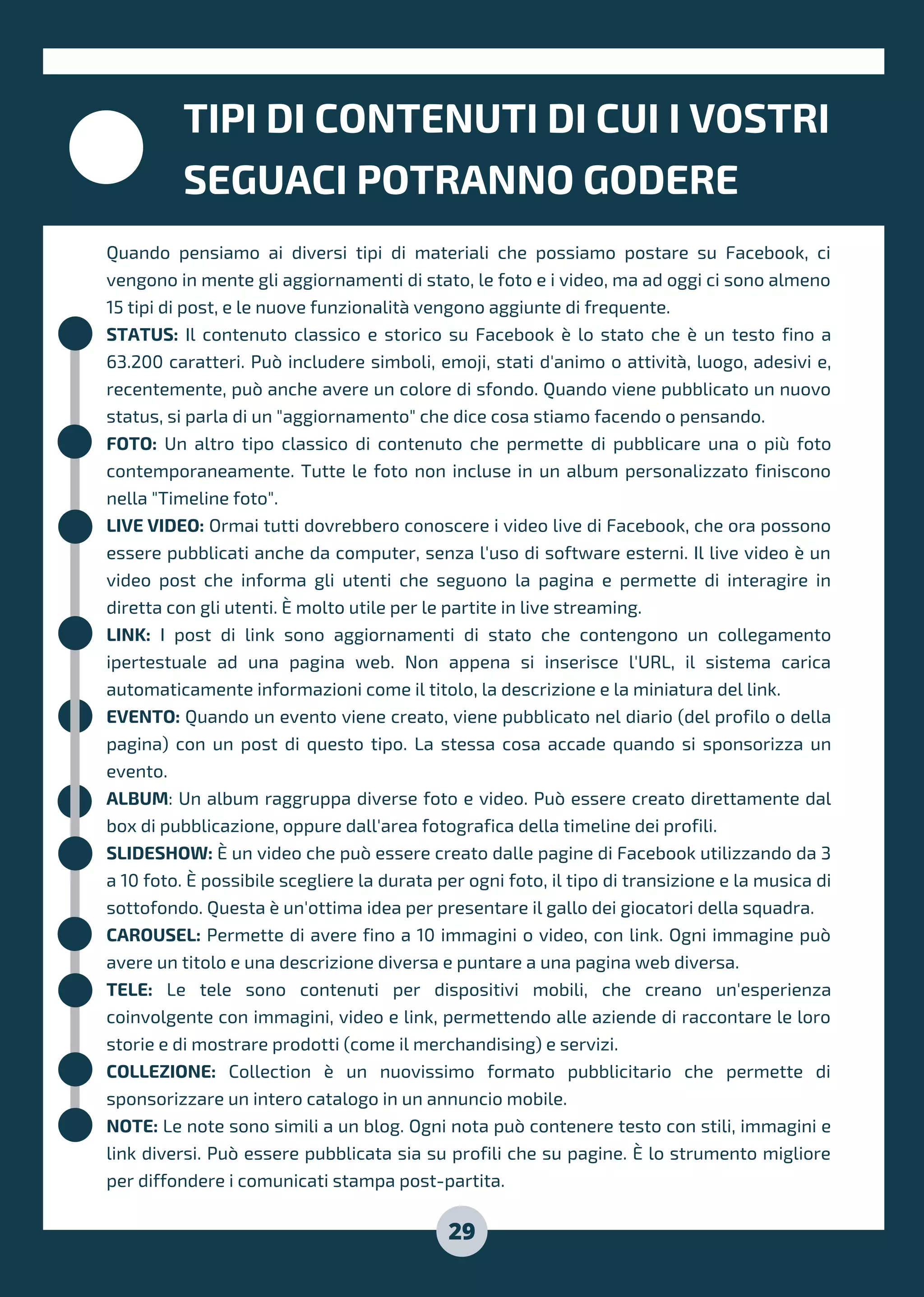 TIPI DI CONTENUTI DI CUI I VOSTRI
SEGUACI POTRANNO GODERE
29
Quando pensiamo ai diversi tipi di materiali che possiamo postare su Facebook, ci
vengono in mente gli aggiornamenti di stato, le foto e i video, ma ad oggi ci sono almeno
15 tipi di post, e le nuove funzionalità vengono aggiunte di frequente.
STATUS: Il contenuto classico e storico su Facebook è lo stato che è un testo fino a
63.200 caratteri. Può includere simboli, emoji, stati d'animo o attività, luogo, adesivi e,
recentemente, può anche avere un colore di sfondo. Quando viene pubblicato un nuovo
status, si parla di un "aggiornamento" che dice cosa stiamo facendo o pensando.
FOTO: Un altro tipo classico di contenuto che permette di pubblicare una o più foto
contemporaneamente. Tutte le foto non incluse in un album personalizzato finiscono
nella "Timeline foto".
LIVE VIDEO: Ormai tutti dovrebbero conoscere i video live di Facebook, che ora possono
essere pubblicati anche da computer, senza l'uso di software esterni. Il live video è un
video post che informa gli utenti che seguono la pagina e permette di interagire in
diretta con gli utenti. È molto utile per le partite in live streaming.
LINK: I post di link sono aggiornamenti di stato che contengono un collegamento
ipertestuale ad una pagina web. Non appena si inserisce l'URL, il sistema carica
automaticamente informazioni come il titolo, la descrizione e la miniatura del link.
EVENTO: Quando un evento viene creato, viene pubblicato nel diario (del profilo o della
pagina) con un post di questo tipo. La stessa cosa accade quando si sponsorizza un
evento.
ALBUM: Un album raggruppa diverse foto e video. Può essere creato direttamente dal
box di pubblicazione, oppure dall'area fotografica della timeline dei profili.
SLIDESHOW: È un video che può essere creato dalle pagine di Facebook utilizzando da 3
a 10 foto. È possibile scegliere la durata per ogni foto, il tipo di transizione e la musica di
sottofondo. Questa è un'ottima idea per presentare il gallo dei giocatori della squadra.
CAROUSEL: Permette di avere fino a 10 immagini o video, con link. Ogni immagine può
avere un titolo e una descrizione diversa e puntare a una pagina web diversa.
TELE: Le tele sono contenuti per dispositivi mobili, che creano un'esperienza
coinvolgente con immagini, video e link, permettendo alle aziende di raccontare le loro
storie e di mostrare prodotti (come il merchandising) e servizi.
COLLEZIONE: Collection è un nuovissimo formato pubblicitario che permette di
sponsorizzare un intero catalogo in un annuncio mobile.
NOTE: Le note sono simili a un blog. Ogni nota può contenere testo con stili, immagini e
link diversi. Può essere pubblicata sia su profili che su pagine. È lo strumento migliore
per diffondere i comunicati stampa post-partita.
 