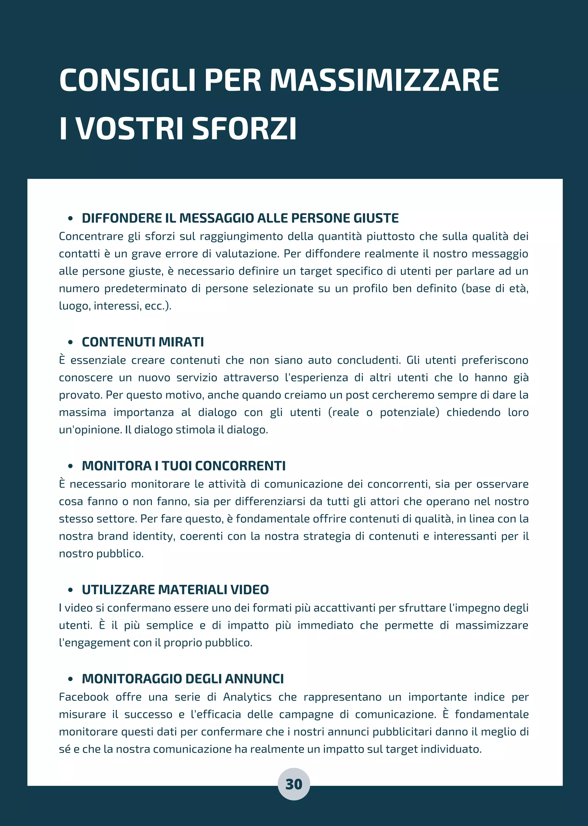 DIFFONDERE IL MESSAGGIO ALLE PERSONE GIUSTE
CONTENUTI MIRATI
MONITORA I TUOI CONCORRENTI
UTILIZZARE MATERIALI VIDEO
MONITORAGGIO DEGLI ANNUNCI
Concentrare gli sforzi sul raggiungimento della quantità piuttosto che sulla qualità dei
contatti è un grave errore di valutazione. Per diffondere realmente il nostro messaggio
alle persone giuste, è necessario definire un target specifico di utenti per parlare ad un
numero predeterminato di persone selezionate su un profilo ben definito (base di età,
luogo, interessi, ecc.).
È essenziale creare contenuti che non siano auto concludenti. Gli utenti preferiscono
conoscere un nuovo servizio attraverso l'esperienza di altri utenti che lo hanno già
provato. Per questo motivo, anche quando creiamo un post cercheremo sempre di dare la
massima importanza al dialogo con gli utenti (reale o potenziale) chiedendo loro
un'opinione. Il dialogo stimola il dialogo.
È necessario monitorare le attività di comunicazione dei concorrenti, sia per osservare
cosa fanno o non fanno, sia per differenziarsi da tutti gli attori che operano nel nostro
stesso settore. Per fare questo, è fondamentale offrire contenuti di qualità, in linea con la
nostra brand identity, coerenti con la nostra strategia di contenuti e interessanti per il
nostro pubblico.
I video si confermano essere uno dei formati più accattivanti per sfruttare l'impegno degli
utenti. È il più semplice e di impatto più immediato che permette di massimizzare
l'engagement con il proprio pubblico.
Facebook offre una serie di Analytics che rappresentano un importante indice per
misurare il successo e l'efficacia delle campagne di comunicazione. È fondamentale
monitorare questi dati per confermare che i nostri annunci pubblicitari danno il meglio di
sé e che la nostra comunicazione ha realmente un impatto sul target individuato.
CONSIGLI PER MASSIMIZZARE
I VOSTRI SFORZI
30
 