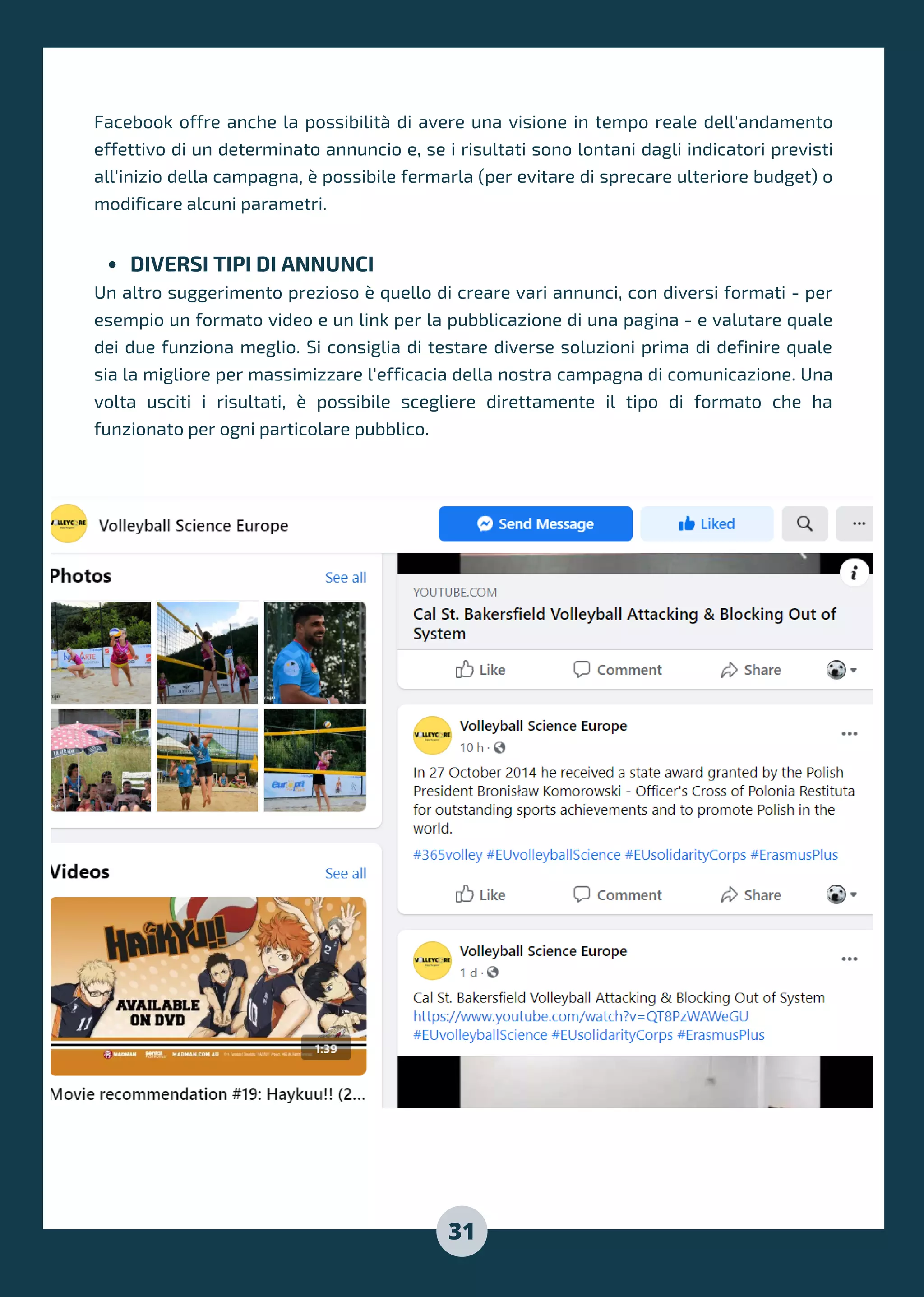 DIVERSI TIPI DI ANNUNCI
Facebook offre anche la possibilità di avere una visione in tempo reale dell'andamento
effettivo di un determinato annuncio e, se i risultati sono lontani dagli indicatori previsti
all'inizio della campagna, è possibile fermarla (per evitare di sprecare ulteriore budget) o
modificare alcuni parametri.
Un altro suggerimento prezioso è quello di creare vari annunci, con diversi formati - per
esempio un formato video e un link per la pubblicazione di una pagina - e valutare quale
dei due funziona meglio. Si consiglia di testare diverse soluzioni prima di definire quale
sia la migliore per massimizzare l'efficacia della nostra campagna di comunicazione. Una
volta usciti i risultati, è possibile scegliere direttamente il tipo di formato che ha
funzionato per ogni particolare pubblico.
31
 