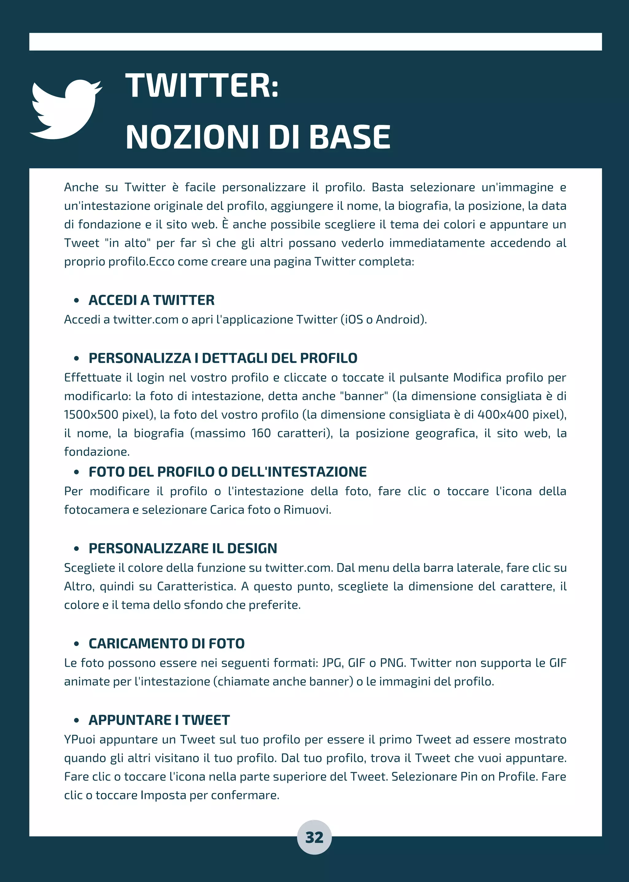 TWITTER:
NOZIONI DI BASE
32
ACCEDI A TWITTER
PERSONALIZZA I DETTAGLI DEL PROFILO
FOTO DEL PROFILO O DELL'INTESTAZIONE
PERSONALIZZARE IL DESIGN
CARICAMENTO DI FOTO
APPUNTARE I TWEET
Anche su Twitter è facile personalizzare il profilo. Basta selezionare un'immagine e
un'intestazione originale del profilo, aggiungere il nome, la biografia, la posizione, la data
di fondazione e il sito web. È anche possibile scegliere il tema dei colori e appuntare un
Tweet "in alto" per far sì che gli altri possano vederlo immediatamente accedendo al
proprio profilo.Ecco come creare una pagina Twitter completa:
Accedi a twitter.com o apri l'applicazione Twitter (iOS o Android).
Effettuate il login nel vostro profilo e cliccate o toccate il pulsante Modifica profilo per
modificarlo: la foto di intestazione, detta anche "banner" (la dimensione consigliata è di
1500x500 pixel), la foto del vostro profilo (la dimensione consigliata è di 400x400 pixel),
il nome, la biografia (massimo 160 caratteri), la posizione geografica, il sito web, la
fondazione.
Per modificare il profilo o l'intestazione della foto, fare clic o toccare l'icona della
fotocamera e selezionare Carica foto o Rimuovi.
Scegliete il colore della funzione su twitter.com. Dal menu della barra laterale, fare clic su
Altro, quindi su Caratteristica. A questo punto, scegliete la dimensione del carattere, il
colore e il tema dello sfondo che preferite.
Le foto possono essere nei seguenti formati: JPG, GIF o PNG. Twitter non supporta le GIF
animate per l'intestazione (chiamate anche banner) o le immagini del profilo.
YPuoi appuntare un Tweet sul tuo profilo per essere il primo Tweet ad essere mostrato
quando gli altri visitano il tuo profilo. Dal tuo profilo, trova il Tweet che vuoi appuntare.
Fare clic o toccare l'icona nella parte superiore del Tweet. Selezionare Pin on Profile. Fare
clic o toccare Imposta per confermare.
 