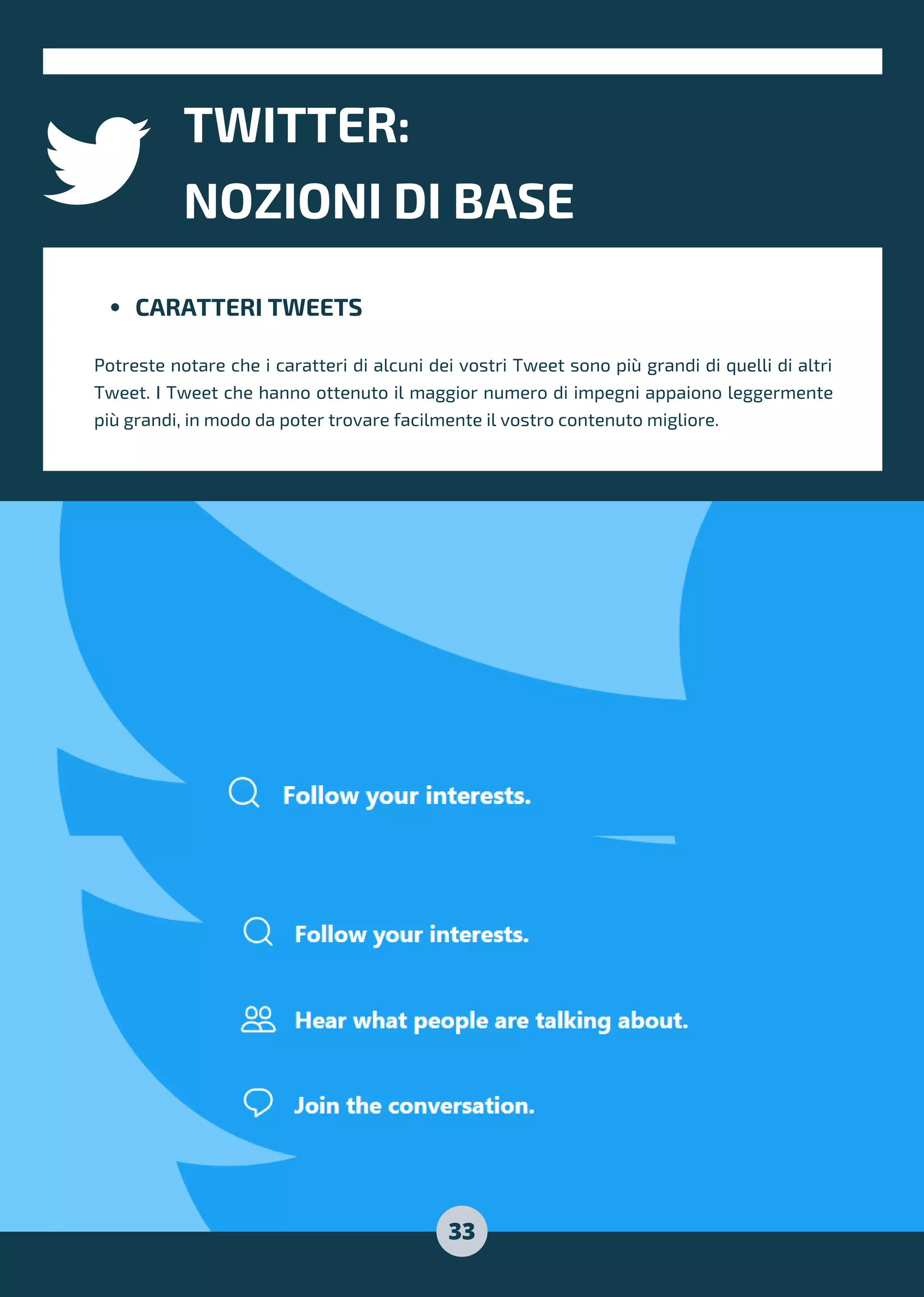 CARATTERI TWEETS
Potreste notare che i caratteri di alcuni dei vostri Tweet sono più grandi di quelli di altri
Tweet. I Tweet che hanno ottenuto il maggior numero di impegni appaiono leggermente
più grandi, in modo da poter trovare facilmente il vostro contenuto migliore.
TWITTER:
NOZIONI DI BASE
33
 