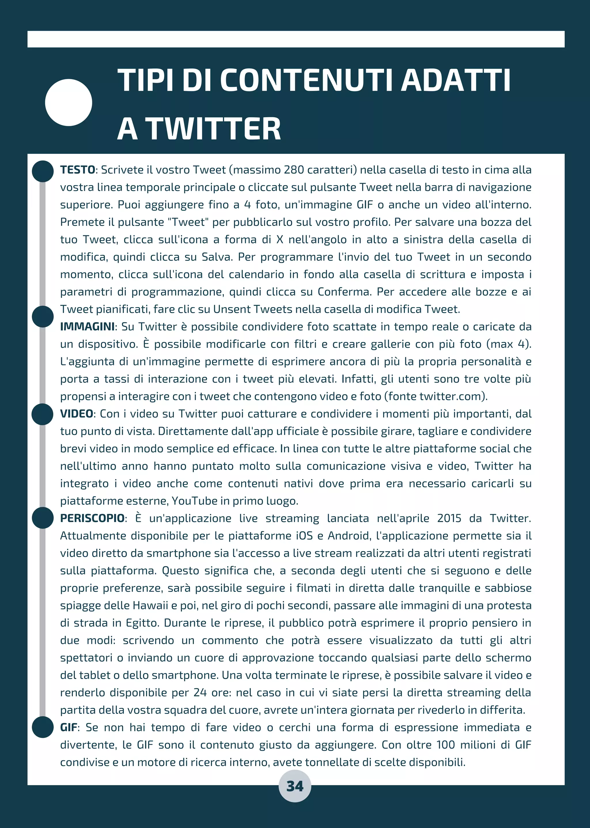 TESTO: Scrivete il vostro Tweet (massimo 280 caratteri) nella casella di testo in cima alla
vostra linea temporale principale o cliccate sul pulsante Tweet nella barra di navigazione
superiore. Puoi aggiungere fino a 4 foto, un'immagine GIF o anche un video all'interno.
Premete il pulsante "Tweet" per pubblicarlo sul vostro profilo. Per salvare una bozza del
tuo Tweet, clicca sull'icona a forma di X nell'angolo in alto a sinistra della casella di
modifica, quindi clicca su Salva. Per programmare l'invio del tuo Tweet in un secondo
momento, clicca sull'icona del calendario in fondo alla casella di scrittura e imposta i
parametri di programmazione, quindi clicca su Conferma. Per accedere alle bozze e ai
Tweet pianificati, fare clic su Unsent Tweets nella casella di modifica Tweet.
IMMAGINI: Su Twitter è possibile condividere foto scattate in tempo reale o caricate da
un dispositivo. È possibile modificarle con filtri e creare gallerie con più foto (max 4).
L'aggiunta di un'immagine permette di esprimere ancora di più la propria personalità e
porta a tassi di interazione con i tweet più elevati. Infatti, gli utenti sono tre volte più
propensi a interagire con i tweet che contengono video e foto (fonte twitter.com).
VIDEO: Con i video su Twitter puoi catturare e condividere i momenti più importanti, dal
tuo punto di vista. Direttamente dall'app ufficiale è possibile girare, tagliare e condividere
brevi video in modo semplice ed efficace. In linea con tutte le altre piattaforme social che
nell'ultimo anno hanno puntato molto sulla comunicazione visiva e video, Twitter ha
integrato i video anche come contenuti nativi dove prima era necessario caricarli su
piattaforme esterne, YouTube in primo luogo.
PERISCOPIO: È un'applicazione live streaming lanciata nell'aprile 2015 da Twitter.
Attualmente disponibile per le piattaforme iOS e Android, l'applicazione permette sia il
video diretto da smartphone sia l'accesso a live stream realizzati da altri utenti registrati
sulla piattaforma. Questo significa che, a seconda degli utenti che si seguono e delle
proprie preferenze, sarà possibile seguire i filmati in diretta dalle tranquille e sabbiose
spiagge delle Hawaii e poi, nel giro di pochi secondi, passare alle immagini di una protesta
di strada in Egitto. Durante le riprese, il pubblico potrà esprimere il proprio pensiero in
due modi: scrivendo un commento che potrà essere visualizzato da tutti gli altri
spettatori o inviando un cuore di approvazione toccando qualsiasi parte dello schermo
del tablet o dello smartphone. Una volta terminate le riprese, è possibile salvare il video e
renderlo disponibile per 24 ore: nel caso in cui vi siate persi la diretta streaming della
partita della vostra squadra del cuore, avrete un'intera giornata per rivederlo in differita.
GIF: Se non hai tempo di fare video o cerchi una forma di espressione immediata e
divertente, le GIF sono il contenuto giusto da aggiungere. Con oltre 100 milioni di GIF
condivise e un motore di ricerca interno, avete tonnellate di scelte disponibili.
TIPI DI CONTENUTI ADATTI
A TWITTER
34
 