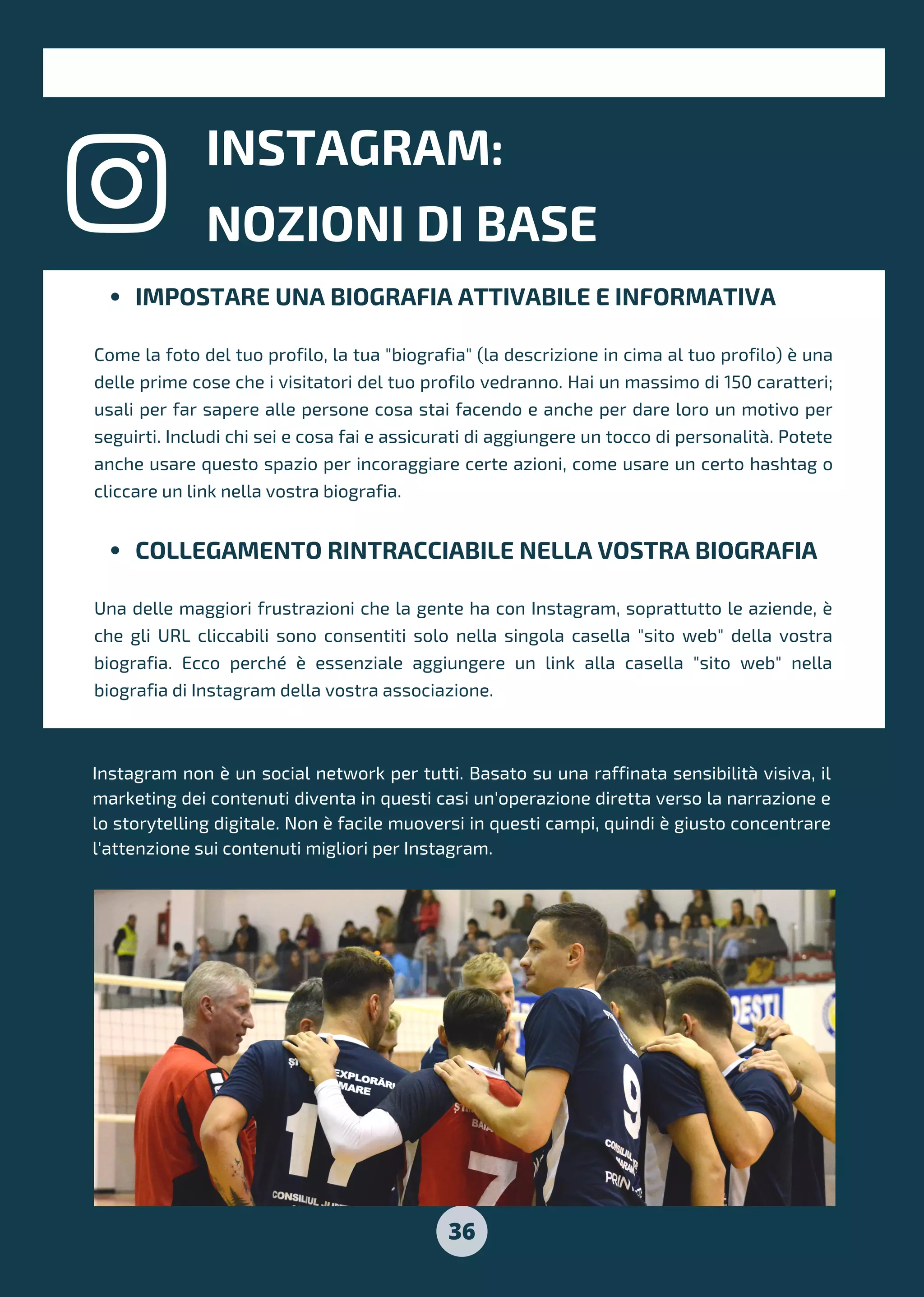 36
INSTAGRAM:
NOZIONI DI BASE
IMPOSTARE UNA BIOGRAFIA ATTIVABILE E INFORMATIVA
COLLEGAMENTO RINTRACCIABILE NELLA VOSTRA BIOGRAFIA
Come la foto del tuo profilo, la tua "biografia" (la descrizione in cima al tuo profilo) è una
delle prime cose che i visitatori del tuo profilo vedranno. Hai un massimo di 150 caratteri;
usali per far sapere alle persone cosa stai facendo e anche per dare loro un motivo per
seguirti. Includi chi sei e cosa fai e assicurati di aggiungere un tocco di personalità. Potete
anche usare questo spazio per incoraggiare certe azioni, come usare un certo hashtag o
cliccare un link nella vostra biografia.
Una delle maggiori frustrazioni che la gente ha con Instagram, soprattutto le aziende, è
che gli URL cliccabili sono consentiti solo nella singola casella "sito web" della vostra
biografia. Ecco perché è essenziale aggiungere un link alla casella "sito web" nella
biografia di Instagram della vostra associazione.
Instagram non è un social network per tutti. Basato su una raffinata sensibilità visiva, il
marketing dei contenuti diventa in questi casi un'operazione diretta verso la narrazione e
lo storytelling digitale. Non è facile muoversi in questi campi, quindi è giusto concentrare
l'attenzione sui contenuti migliori per Instagram.
INSTAGRAM:
NOZIONI DI BASE
 