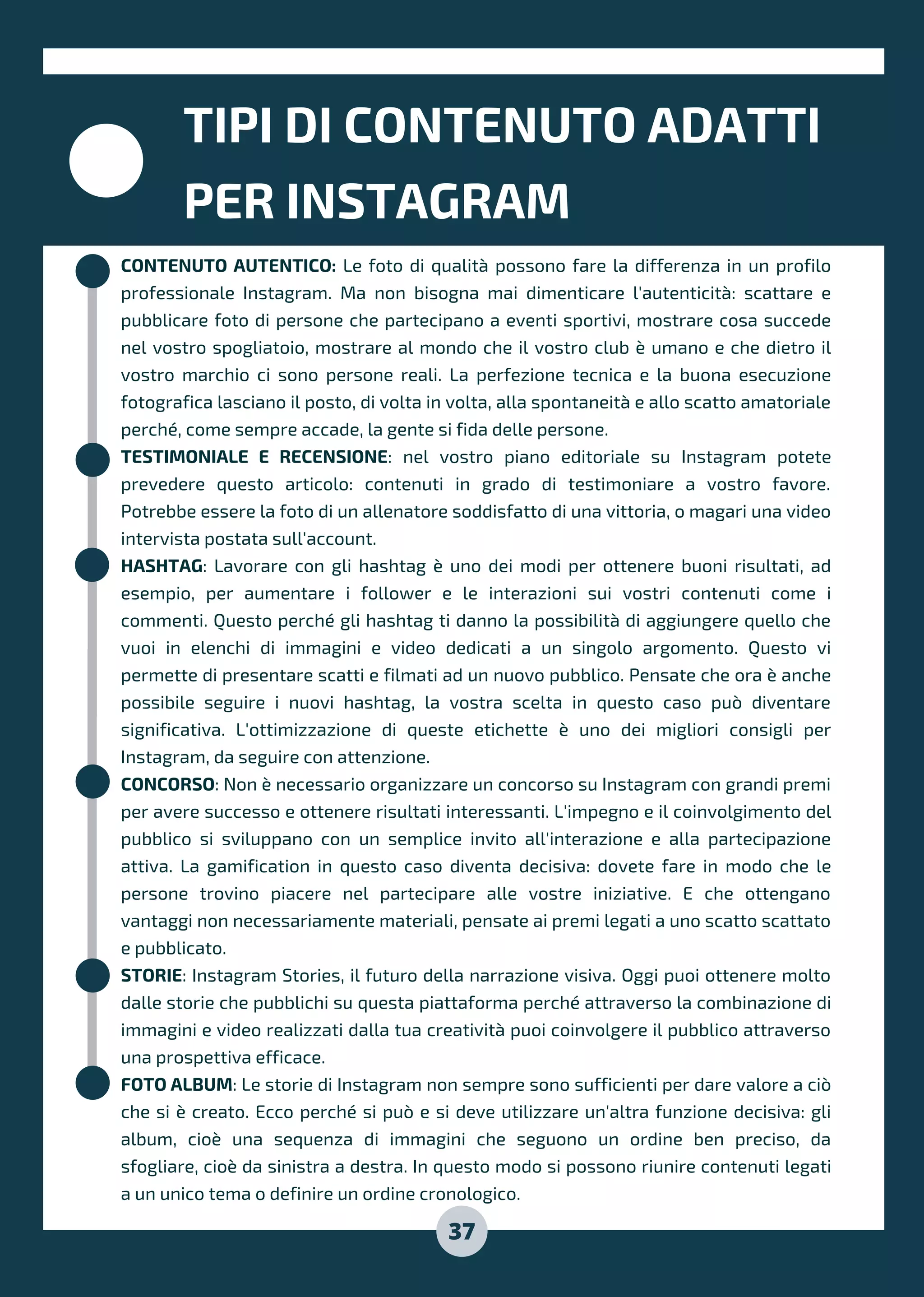 CONTENUTO AUTENTICO: Le foto di qualità possono fare la differenza in un profilo
professionale Instagram. Ma non bisogna mai dimenticare l'autenticità: scattare e
pubblicare foto di persone che partecipano a eventi sportivi, mostrare cosa succede
nel vostro spogliatoio, mostrare al mondo che il vostro club è umano e che dietro il
vostro marchio ci sono persone reali. La perfezione tecnica e la buona esecuzione
fotografica lasciano il posto, di volta in volta, alla spontaneità e allo scatto amatoriale
perché, come sempre accade, la gente si fida delle persone.
TESTIMONIALE E RECENSIONE: nel vostro piano editoriale su Instagram potete
prevedere questo articolo: contenuti in grado di testimoniare a vostro favore.
Potrebbe essere la foto di un allenatore soddisfatto di una vittoria, o magari una video
intervista postata sull'account.
HASHTAG: Lavorare con gli hashtag è uno dei modi per ottenere buoni risultati, ad
esempio, per aumentare i follower e le interazioni sui vostri contenuti come i
commenti. Questo perché gli hashtag ti danno la possibilità di aggiungere quello che
vuoi in elenchi di immagini e video dedicati a un singolo argomento. Questo vi
permette di presentare scatti e filmati ad un nuovo pubblico. Pensate che ora è anche
possibile seguire i nuovi hashtag, la vostra scelta in questo caso può diventare
significativa. L'ottimizzazione di queste etichette è uno dei migliori consigli per
Instagram, da seguire con attenzione.
CONCORSO: Non è necessario organizzare un concorso su Instagram con grandi premi
per avere successo e ottenere risultati interessanti. L'impegno e il coinvolgimento del
pubblico si sviluppano con un semplice invito all'interazione e alla partecipazione
attiva. La gamification in questo caso diventa decisiva: dovete fare in modo che le
persone trovino piacere nel partecipare alle vostre iniziative. E che ottengano
vantaggi non necessariamente materiali, pensate ai premi legati a uno scatto scattato
e pubblicato.
STORIE: Instagram Stories, il futuro della narrazione visiva. Oggi puoi ottenere molto
dalle storie che pubblichi su questa piattaforma perché attraverso la combinazione di
immagini e video realizzati dalla tua creatività puoi coinvolgere il pubblico attraverso
una prospettiva efficace.
FOTO ALBUM: Le storie di Instagram non sempre sono sufficienti per dare valore a ciò
che si è creato. Ecco perché si può e si deve utilizzare un'altra funzione decisiva: gli
album, cioè una sequenza di immagini che seguono un ordine ben preciso, da
sfogliare, cioè da sinistra a destra. In questo modo si possono riunire contenuti legati
a un unico tema o definire un ordine cronologico.
TIPI DI CONTENUTO ADATTI
PER INSTAGRAM
37
 