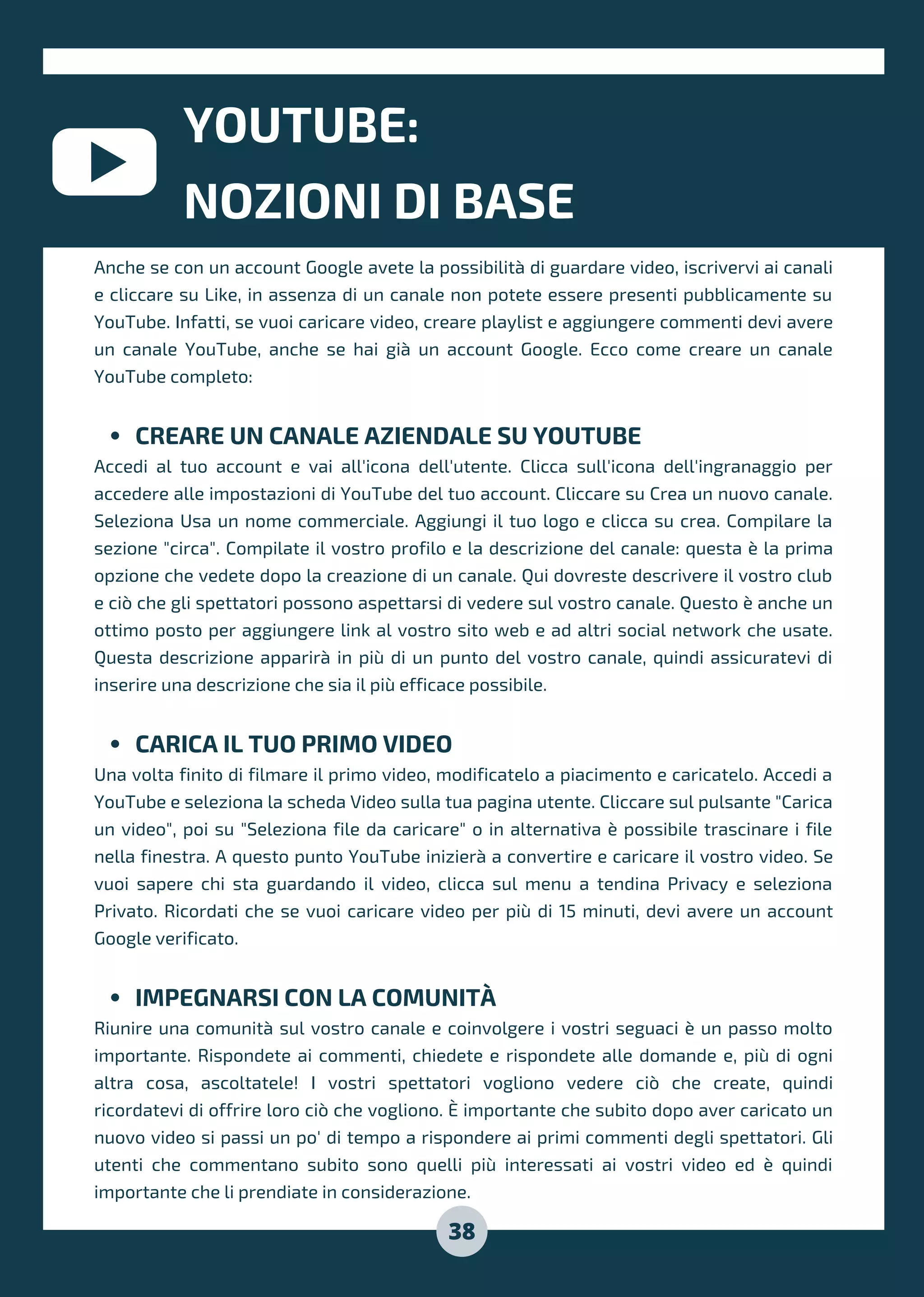 YOUTUBE:
NOZIONI DI BASE
38
CREARE UN CANALE AZIENDALE SU YOUTUBE
CARICA IL TUO PRIMO VIDEO
IMPEGNARSI CON LA COMUNITÀ
Anche se con un account Google avete la possibilità di guardare video, iscrivervi ai canali
e cliccare su Like, in assenza di un canale non potete essere presenti pubblicamente su
YouTube. Infatti, se vuoi caricare video, creare playlist e aggiungere commenti devi avere
un canale YouTube, anche se hai già un account Google. Ecco come creare un canale
YouTube completo:
Accedi al tuo account e vai all'icona dell'utente. Clicca sull'icona dell'ingranaggio per
accedere alle impostazioni di YouTube del tuo account. Cliccare su Crea un nuovo canale.
Seleziona Usa un nome commerciale. Aggiungi il tuo logo e clicca su crea. Compilare la
sezione "circa". Compilate il vostro profilo e la descrizione del canale: questa è la prima
opzione che vedete dopo la creazione di un canale. Qui dovreste descrivere il vostro club
e ciò che gli spettatori possono aspettarsi di vedere sul vostro canale. Questo è anche un
ottimo posto per aggiungere link al vostro sito web e ad altri social network che usate.
Questa descrizione apparirà in più di un punto del vostro canale, quindi assicuratevi di
inserire una descrizione che sia il più efficace possibile.
Una volta finito di filmare il primo video, modificatelo a piacimento e caricatelo. Accedi a
YouTube e seleziona la scheda Video sulla tua pagina utente. Cliccare sul pulsante "Carica
un video", poi su "Seleziona file da caricare" o in alternativa è possibile trascinare i file
nella finestra. A questo punto YouTube inizierà a convertire e caricare il vostro video. Se
vuoi sapere chi sta guardando il video, clicca sul menu a tendina Privacy e seleziona
Privato. Ricordati che se vuoi caricare video per più di 15 minuti, devi avere un account
Google verificato.
Riunire una comunità sul vostro canale e coinvolgere i vostri seguaci è un passo molto
importante. Rispondete ai commenti, chiedete e rispondete alle domande e, più di ogni
altra cosa, ascoltatele! I vostri spettatori vogliono vedere ciò che create, quindi
ricordatevi di offrire loro ciò che vogliono. È importante che subito dopo aver caricato un
nuovo video si passi un po' di tempo a rispondere ai primi commenti degli spettatori. Gli
utenti che commentano subito sono quelli più interessati ai vostri video ed è quindi
importante che li prendiate in considerazione.
 