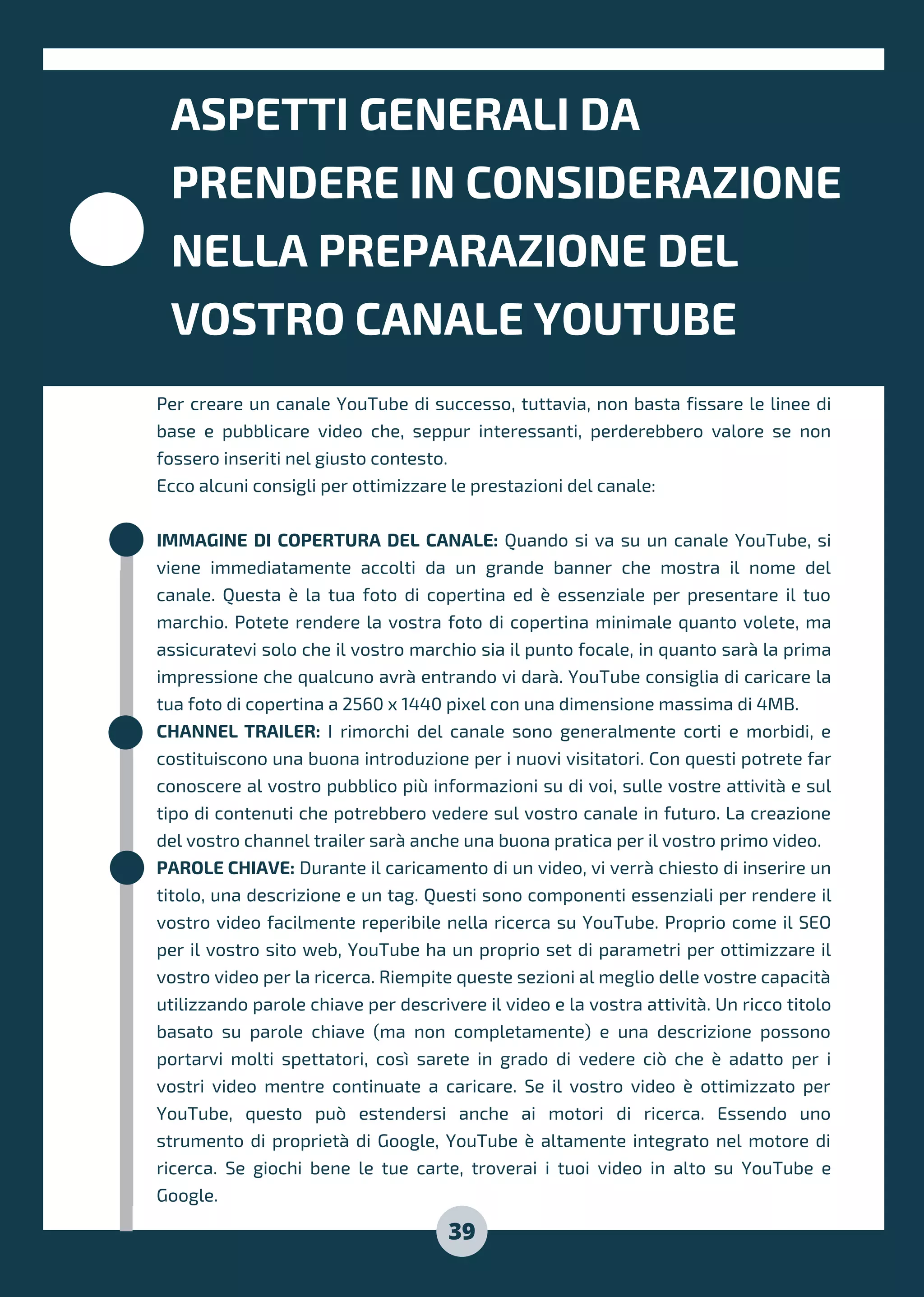 ASPETTI GENERALI DA
PRENDERE IN CONSIDERAZIONE
NELLA PREPARAZIONE DEL
VOSTRO CANALE YOUTUBE
Per creare un canale YouTube di successo, tuttavia, non basta fissare le linee di
base e pubblicare video che, seppur interessanti, perderebbero valore se non
fossero inseriti nel giusto contesto.
Ecco alcuni consigli per ottimizzare le prestazioni del canale:
IMMAGINE DI COPERTURA DEL CANALE: Quando si va su un canale YouTube, si
viene immediatamente accolti da un grande banner che mostra il nome del
canale. Questa è la tua foto di copertina ed è essenziale per presentare il tuo
marchio. Potete rendere la vostra foto di copertina minimale quanto volete, ma
assicuratevi solo che il vostro marchio sia il punto focale, in quanto sarà la prima
impressione che qualcuno avrà entrando vi darà. YouTube consiglia di caricare la
tua foto di copertina a 2560 x 1440 pixel con una dimensione massima di 4MB.
CHANNEL TRAILER: I rimorchi del canale sono generalmente corti e morbidi, e
costituiscono una buona introduzione per i nuovi visitatori. Con questi potrete far
conoscere al vostro pubblico più informazioni su di voi, sulle vostre attività e sul
tipo di contenuti che potrebbero vedere sul vostro canale in futuro. La creazione
del vostro channel trailer sarà anche una buona pratica per il vostro primo video.
PAROLE CHIAVE: Durante il caricamento di un video, vi verrà chiesto di inserire un
titolo, una descrizione e un tag. Questi sono componenti essenziali per rendere il
vostro video facilmente reperibile nella ricerca su YouTube. Proprio come il SEO
per il vostro sito web, YouTube ha un proprio set di parametri per ottimizzare il
vostro video per la ricerca. Riempite queste sezioni al meglio delle vostre capacità
utilizzando parole chiave per descrivere il video e la vostra attività. Un ricco titolo
basato su parole chiave (ma non completamente) e una descrizione possono
portarvi molti spettatori, così sarete in grado di vedere ciò che è adatto per i
vostri video mentre continuate a caricare. Se il vostro video è ottimizzato per
YouTube, questo può estendersi anche ai motori di ricerca. Essendo uno
strumento di proprietà di Google, YouTube è altamente integrato nel motore di
ricerca. Se giochi bene le tue carte, troverai i tuoi video in alto su YouTube e
Google.
39
 