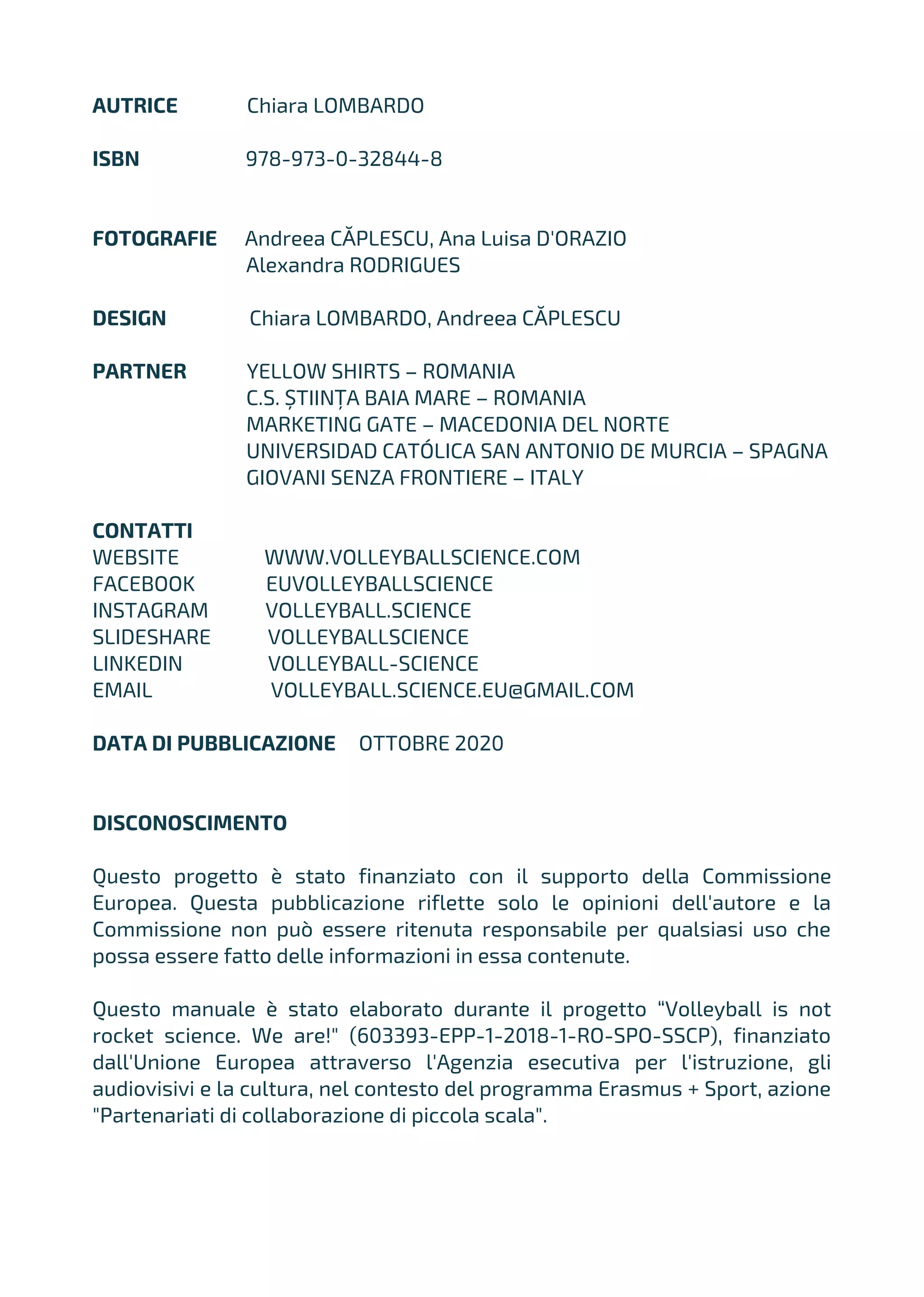 AUTRICE Chiara LOMBARDO
ISBN 978-973-0-32844-8
FOTOGRAFIE Andreea CĂPLESCU, Ana Luisa D'ORAZIO
Alexandra RODRIGUES
DESIGN Chiara LOMBARDO, Andreea CĂPLESCU
PARTNER YELLOW SHIRTS – ROMANIA
C.S. ȘTIINȚA BAIA MARE – ROMANIA
MARKETING GATE – MACEDONIA DEL NORTE
UNIVERSIDAD CATÓLICA SAN ANTONIO DE MURCIA – SPAGNA
GIOVANI SENZA FRONTIERE – ITALY
CONTATTI
WEBSITE WWW.VOLLEYBALLSCIENCE.COM
FACEBOOK EUVOLLEYBALLSCIENCE
INSTAGRAM VOLLEYBALL.SCIENCE
SLIDESHARE VOLLEYBALLSCIENCE
LINKEDIN VOLLEYBALL-SCIENCE
EMAIL VOLLEYBALL.SCIENCE.EU@GMAIL.COM
DATA DI PUBBLICAZIONE OTTOBRE 2020
DISCONOSCIMENTO
Questo progetto è stato finanziato con il supporto della Commissione
Europea. Questa pubblicazione riflette solo le opinioni dell'autore e la
Commissione non può essere ritenuta responsabile per qualsiasi uso che
possa essere fatto delle informazioni in essa contenute.
Questo manuale è stato elaborato durante il progetto “Volleyball is not
rocket science. We are!" (603393-EPP-1-2018-1-RO-SPO-SSCP), finanziato
dall'Unione Europea attraverso l'Agenzia esecutiva per l'istruzione, gli
audiovisivi e la cultura, nel contesto del programma Erasmus + Sport, azione
"Partenariati di collaborazione di piccola scala".
 
