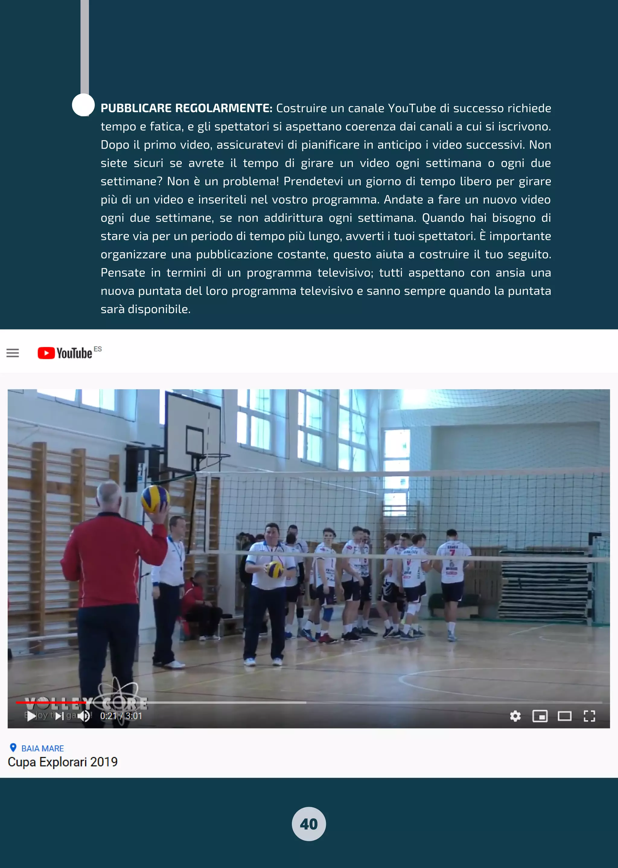 PUBBLICARE REGOLARMENTE: Costruire un canale YouTube di successo richiede
tempo e fatica, e gli spettatori si aspettano coerenza dai canali a cui si iscrivono.
Dopo il primo video, assicuratevi di pianificare in anticipo i video successivi. Non
siete sicuri se avrete il tempo di girare un video ogni settimana o ogni due
settimane? Non è un problema! Prendetevi un giorno di tempo libero per girare
più di un video e inseriteli nel vostro programma. Andate a fare un nuovo video
ogni due settimane, se non addirittura ogni settimana. Quando hai bisogno di
stare via per un periodo di tempo più lungo, avverti i tuoi spettatori. È importante
organizzare una pubblicazione costante, questo aiuta a costruire il tuo seguito.
Pensate in termini di un programma televisivo; tutti aspettano con ansia una
nuova puntata del loro programma televisivo e sanno sempre quando la puntata
sarà disponibile.
40
 