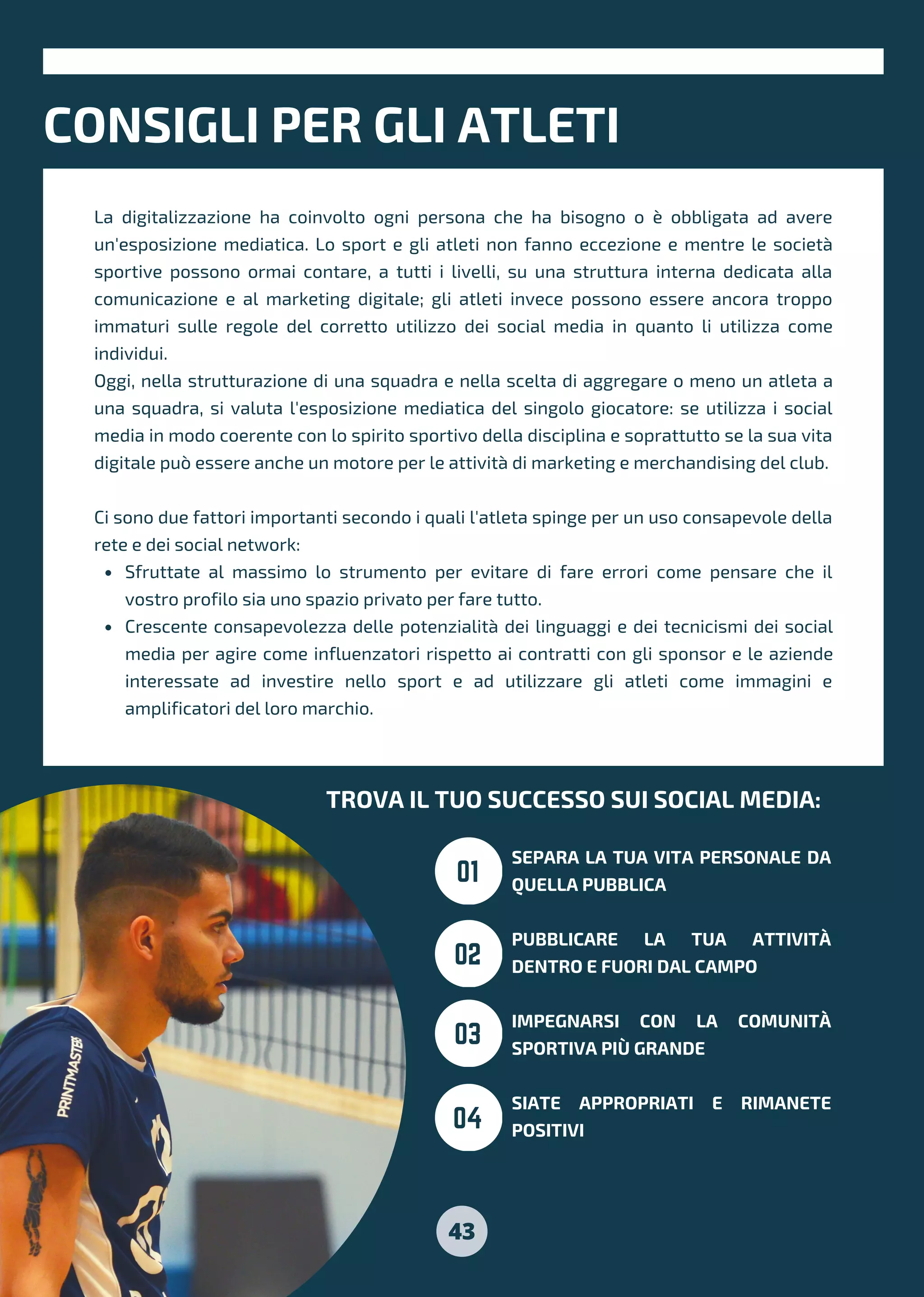 Sfruttate al massimo lo strumento per evitare di fare errori come pensare che il
vostro profilo sia uno spazio privato per fare tutto.
Crescente consapevolezza delle potenzialità dei linguaggi e dei tecnicismi dei social
media per agire come influenzatori rispetto ai contratti con gli sponsor e le aziende
interessate ad investire nello sport e ad utilizzare gli atleti come immagini e
amplificatori del loro marchio.
La digitalizzazione ha coinvolto ogni persona che ha bisogno o è obbligata ad avere
un'esposizione mediatica. Lo sport e gli atleti non fanno eccezione e mentre le società
sportive possono ormai contare, a tutti i livelli, su una struttura interna dedicata alla
comunicazione e al marketing digitale; gli atleti invece possono essere ancora troppo
immaturi sulle regole del corretto utilizzo dei social media in quanto li utilizza come
individui.
Oggi, nella strutturazione di una squadra e nella scelta di aggregare o meno un atleta a
una squadra, si valuta l'esposizione mediatica del singolo giocatore: se utilizza i social
media in modo coerente con lo spirito sportivo della disciplina e soprattutto se la sua vita
digitale può essere anche un motore per le attività di marketing e merchandising del club.
Ci sono due fattori importanti secondo i quali l'atleta spinge per un uso consapevole della
rete e dei social network:
CONSIGLI PER GLI ATLETI
TROVA IL TUO SUCCESSO SUI SOCIAL MEDIA:
SEPARA LA TUA VITA PERSONALE DA
QUELLA PUBBLICA
PUBBLICARE LA TUA ATTIVITÀ
DENTRO E FUORI DAL CAMPO
IMPEGNARSI CON LA COMUNITÀ
SPORTIVA PIÙ GRANDE
SIATE APPROPRIATI E RIMANETE
POSITIVI
01
02
03
04
43
 