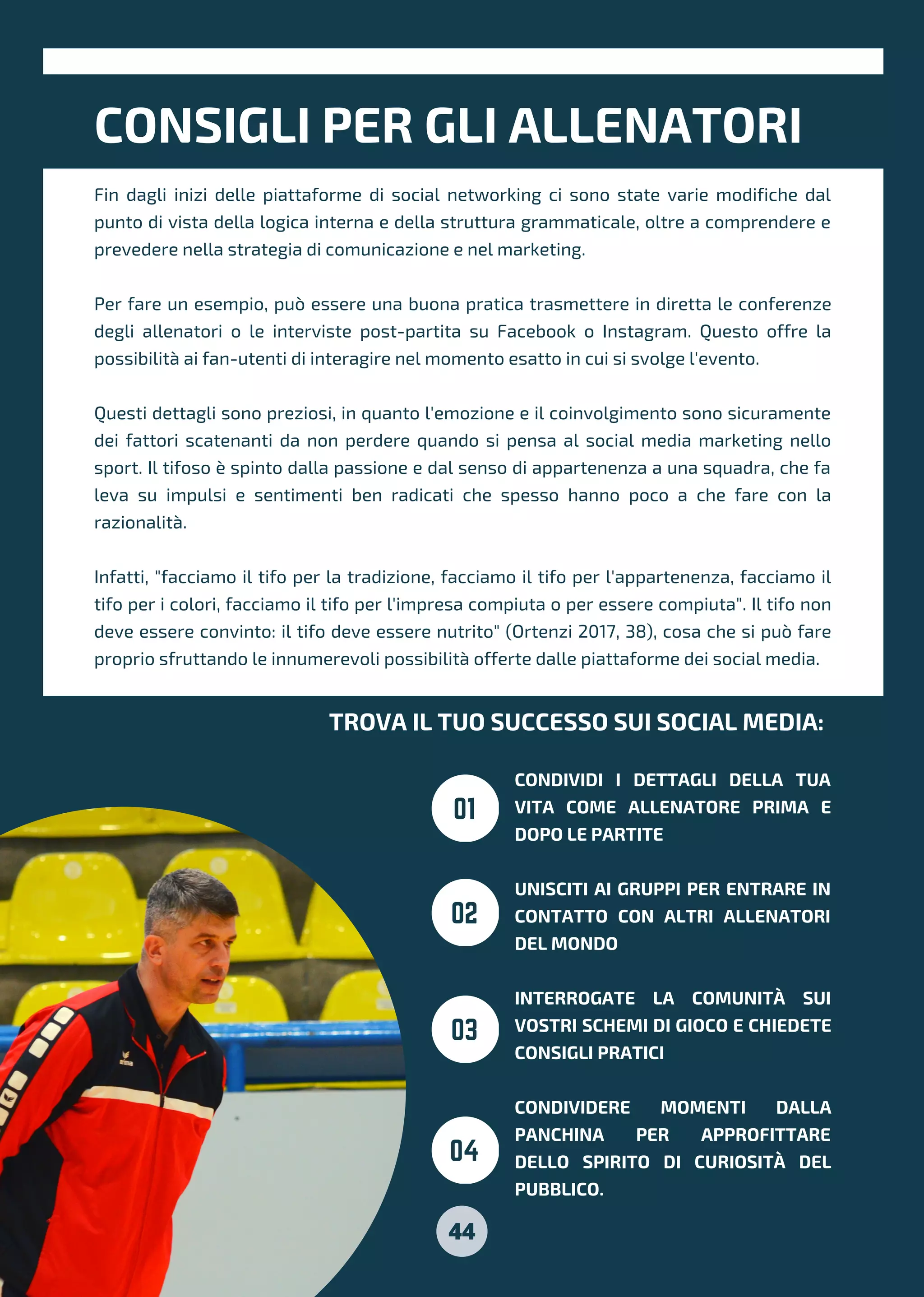 CONSIGLI PER GLI ALLENATORI
TROVA IL TUO SUCCESSO SUI SOCIAL MEDIA:
CONDIVIDI I DETTAGLI DELLA TUA
VITA COME ALLENATORE PRIMA E
DOPO LE PARTITE
UNISCITI AI GRUPPI PER ENTRARE IN
CONTATTO CON ALTRI ALLENATORI
DEL MONDO
INTERROGATE LA COMUNITÀ SUI
VOSTRI SCHEMI DI GIOCO E CHIEDETE
CONSIGLI PRATICI
CONDIVIDERE MOMENTI DALLA
PANCHINA PER APPROFITTARE
DELLO SPIRITO DI CURIOSITÀ DEL
PUBBLICO.
01
02
03
04
Fin dagli inizi delle piattaforme di social networking ci sono state varie modifiche dal
punto di vista della logica interna e della struttura grammaticale, oltre a comprendere e
prevedere nella strategia di comunicazione e nel marketing.
Per fare un esempio, può essere una buona pratica trasmettere in diretta le conferenze
degli allenatori o le interviste post-partita su Facebook o Instagram. Questo offre la
possibilità ai fan-utenti di interagire nel momento esatto in cui si svolge l'evento.
Questi dettagli sono preziosi, in quanto l'emozione e il coinvolgimento sono sicuramente
dei fattori scatenanti da non perdere quando si pensa al social media marketing nello
sport. Il tifoso è spinto dalla passione e dal senso di appartenenza a una squadra, che fa
leva su impulsi e sentimenti ben radicati che spesso hanno poco a che fare con la
razionalità.
Infatti, "facciamo il tifo per la tradizione, facciamo il tifo per l'appartenenza, facciamo il
tifo per i colori, facciamo il tifo per l'impresa compiuta o per essere compiuta". Il tifo non
deve essere convinto: il tifo deve essere nutrito" (Ortenzi 2017, 38), cosa che si può fare
proprio sfruttando le innumerevoli possibilità offerte dalle piattaforme dei social media.
44
 