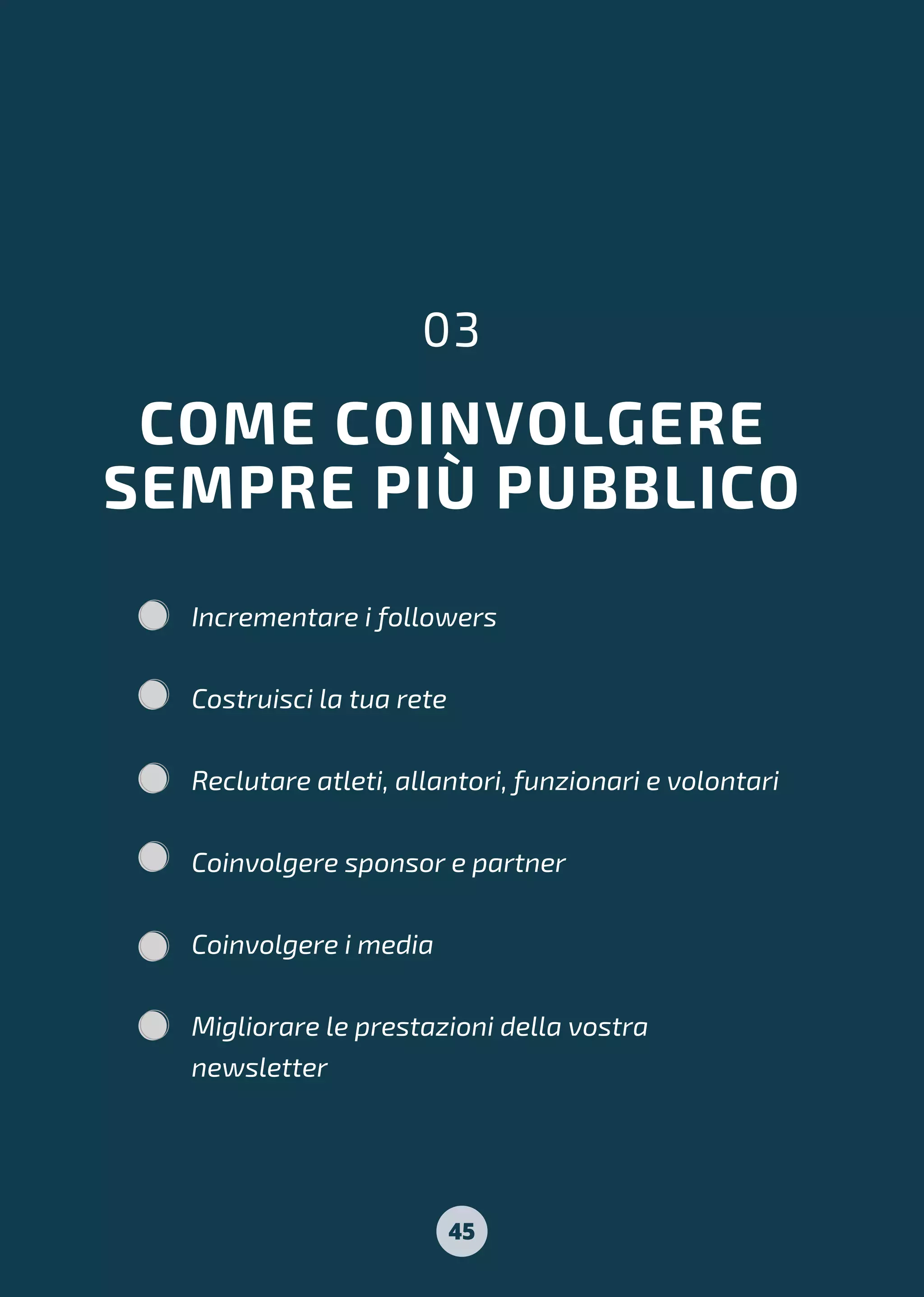 COME COINVOLGERE
SEMPRE PIÙ PUBBLICO
03
Incrementare i followers
Costruisci la tua rete
Reclutare atleti, allantori, funzionari e volontari
Coinvolgere sponsor e partner
Coinvolgere i media
Migliorare le prestazioni della vostra
newsletter
45
 