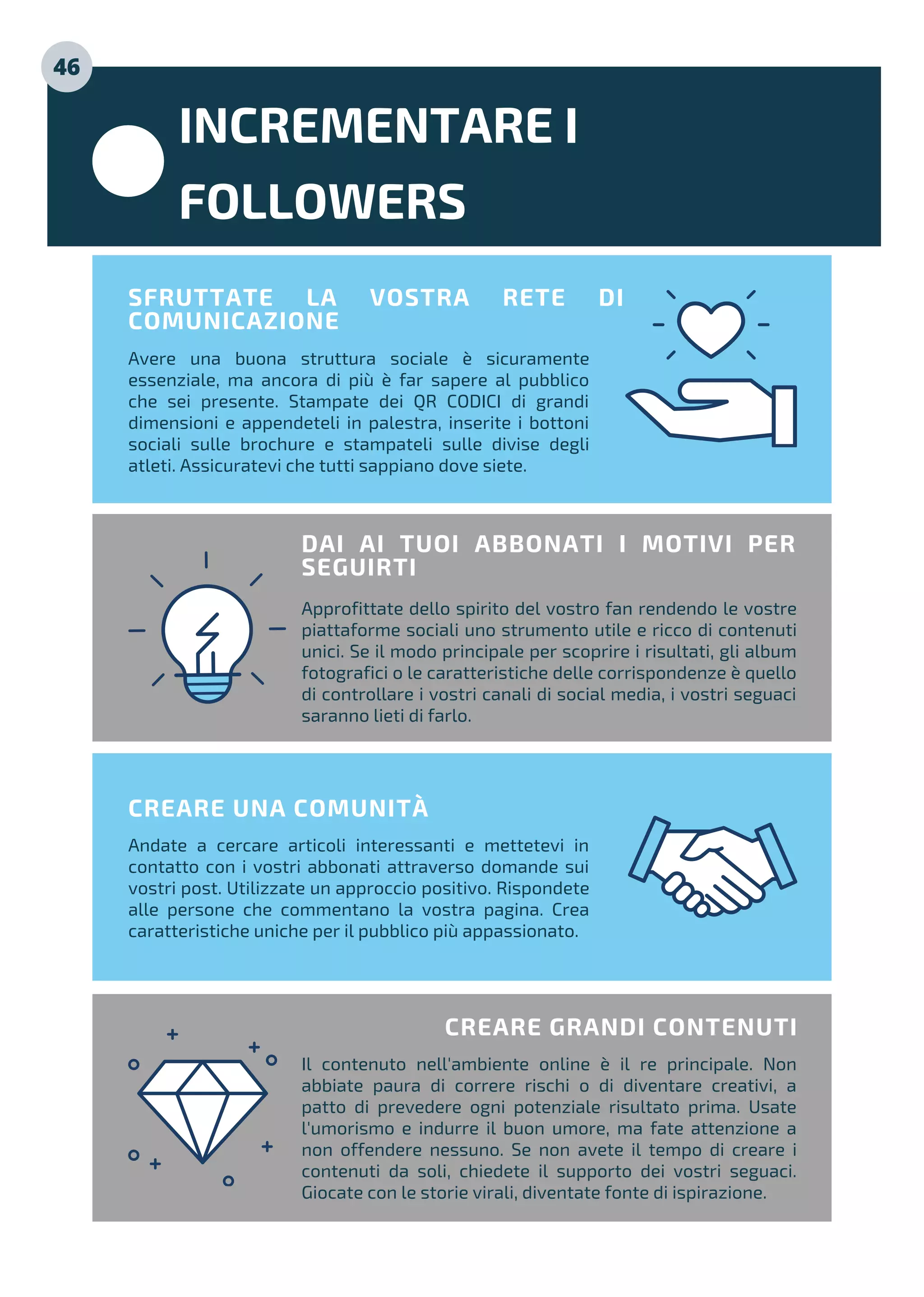 INCREMENTARE I
FOLLOWERS
Avere una buona struttura sociale è sicuramente
essenziale, ma ancora di più è far sapere al pubblico
che sei presente. Stampate dei QR CODICI di grandi
dimensioni e appendeteli in palestra, inserite i bottoni
sociali sulle brochure e stampateli sulle divise degli
atleti. Assicuratevi che tutti sappiano dove siete.
SFRUTTATE LA VOSTRA RETE DI
COMUNICAZIONE
Approfittate dello spirito del vostro fan rendendo le vostre
piattaforme sociali uno strumento utile e ricco di contenuti
unici. Se il modo principale per scoprire i risultati, gli album
fotografici o le caratteristiche delle corrispondenze è quello
di controllare i vostri canali di social media, i vostri seguaci
saranno lieti di farlo.
DAI AI TUOI ABBONATI I MOTIVI PER
SEGUIRTI
Andate a cercare articoli interessanti e mettetevi in
contatto con i vostri abbonati attraverso domande sui
vostri post. Utilizzate un approccio positivo. Rispondete
alle persone che commentano la vostra pagina. Crea
caratteristiche uniche per il pubblico più appassionato.
CREARE UNA COMUNITÀ
Il contenuto nell'ambiente online è il re principale. Non
abbiate paura di correre rischi o di diventare creativi, a
patto di prevedere ogni potenziale risultato prima. Usate
l'umorismo e indurre il buon umore, ma fate attenzione a
non offendere nessuno. Se non avete il tempo di creare i
contenuti da soli, chiedete il supporto dei vostri seguaci.
Giocate con le storie virali, diventate fonte di ispirazione.
CREARE GRANDI CONTENUTI
46
 