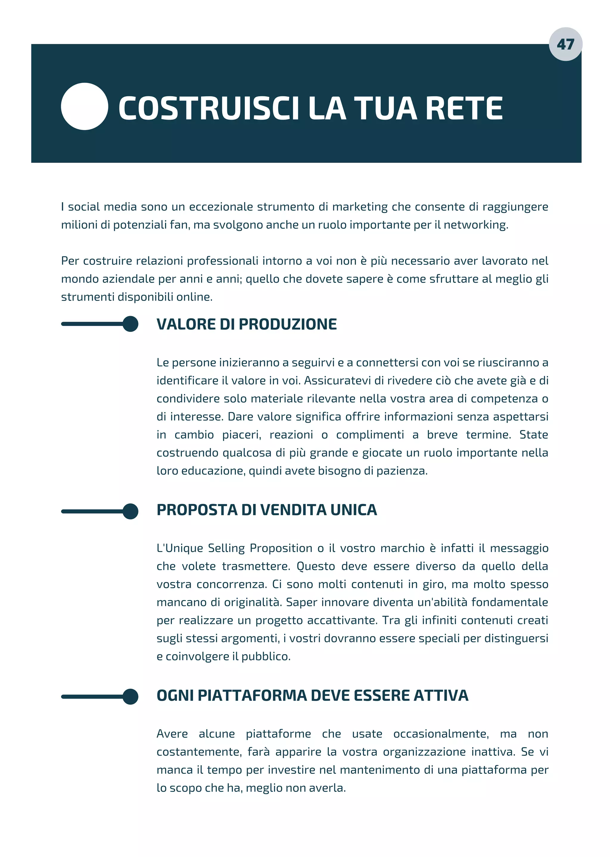 COSTRUISCI LA TUA RETE
I social media sono un eccezionale strumento di marketing che consente di raggiungere
milioni di potenziali fan, ma svolgono anche un ruolo importante per il networking.
Per costruire relazioni professionali intorno a voi non è più necessario aver lavorato nel
mondo aziendale per anni e anni; quello che dovete sapere è come sfruttare al meglio gli
strumenti disponibili online.
VALORE DI PRODUZIONE
Le persone inizieranno a seguirvi e a connettersi con voi se riusciranno a
identificare il valore in voi. Assicuratevi di rivedere ciò che avete già e di
condividere solo materiale rilevante nella vostra area di competenza o
di interesse. Dare valore significa offrire informazioni senza aspettarsi
in cambio piaceri, reazioni o complimenti a breve termine. State
costruendo qualcosa di più grande e giocate un ruolo importante nella
loro educazione, quindi avete bisogno di pazienza.
PROPOSTA DI VENDITA UNICA
L'Unique Selling Proposition o il vostro marchio è infatti il messaggio
che volete trasmettere. Questo deve essere diverso da quello della
vostra concorrenza. Ci sono molti contenuti in giro, ma molto spesso
mancano di originalità. Saper innovare diventa un'abilità fondamentale
per realizzare un progetto accattivante. Tra gli infiniti contenuti creati
sugli stessi argomenti, i vostri dovranno essere speciali per distinguersi
e coinvolgere il pubblico.
OGNI PIATTAFORMA DEVE ESSERE ATTIVA
Avere alcune piattaforme che usate occasionalmente, ma non
costantemente, farà apparire la vostra organizzazione inattiva. Se vi
manca il tempo per investire nel mantenimento di una piattaforma per
lo scopo che ha, meglio non averla.
47
 