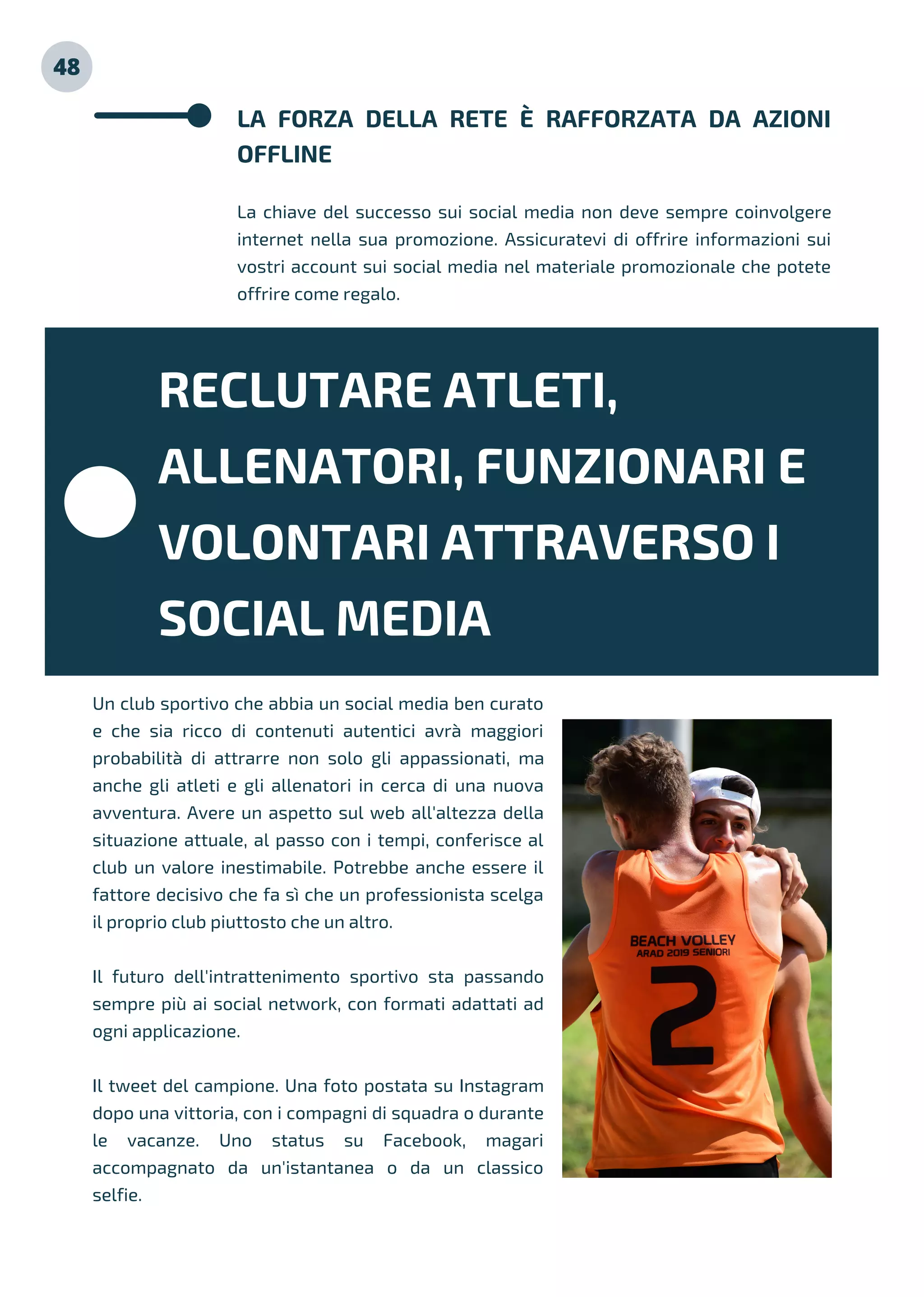 48
LA FORZA DELLA RETE È RAFFORZATA DA AZIONI
OFFLINE
La chiave del successo sui social media non deve sempre coinvolgere
internet nella sua promozione. Assicuratevi di offrire informazioni sui
vostri account sui social media nel materiale promozionale che potete
offrire come regalo.
Un club sportivo che abbia un social media ben curato
e che sia ricco di contenuti autentici avrà maggiori
probabilità di attrarre non solo gli appassionati, ma
anche gli atleti e gli allenatori in cerca di una nuova
avventura. Avere un aspetto sul web all'altezza della
situazione attuale, al passo con i tempi, conferisce al
club un valore inestimabile. Potrebbe anche essere il
fattore decisivo che fa sì che un professionista scelga
il proprio club piuttosto che un altro.
Il futuro dell'intrattenimento sportivo sta passando
sempre più ai social network, con formati adattati ad
ogni applicazione.
Il tweet del campione. Una foto postata su Instagram
dopo una vittoria, con i compagni di squadra o durante
le vacanze. Uno status su Facebook, magari
accompagnato da un'istantanea o da un classico
selfie.
RECLUTARE ATLETI,
ALLENATORI, FUNZIONARI E
VOLONTARI ATTRAVERSO I
SOCIAL MEDIA
 