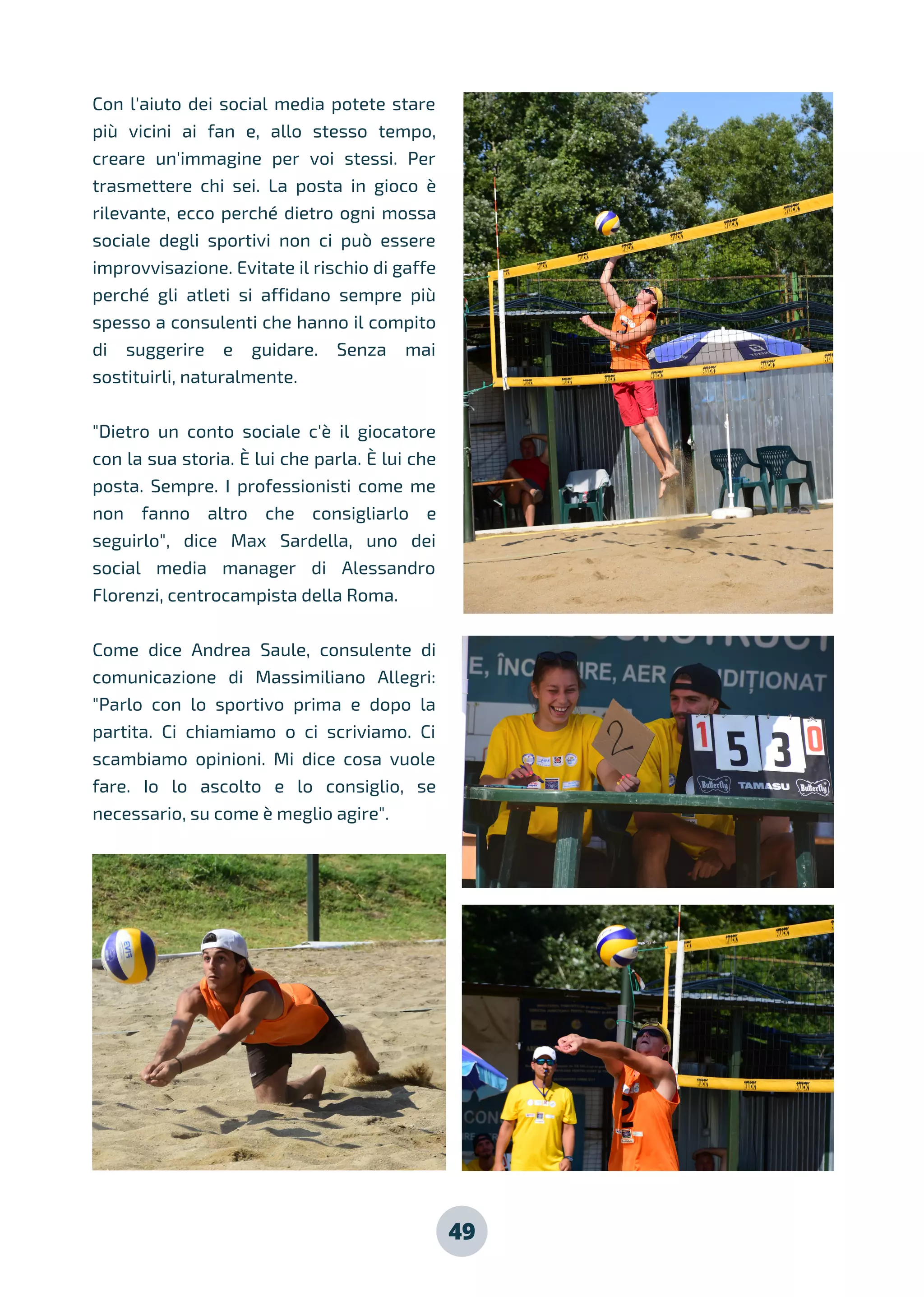 49
Con l'aiuto dei social media potete stare
più vicini ai fan e, allo stesso tempo,
creare un'immagine per voi stessi. Per
trasmettere chi sei. La posta in gioco è
rilevante, ecco perché dietro ogni mossa
sociale degli sportivi non ci può essere
improvvisazione. Evitate il rischio di gaffe
perché gli atleti si affidano sempre più
spesso a consulenti che hanno il compito
di suggerire e guidare. Senza mai
sostituirli, naturalmente.
"Dietro un conto sociale c'è il giocatore
con la sua storia. È lui che parla. È lui che
posta. Sempre. I professionisti come me
non fanno altro che consigliarlo e
seguirlo", dice Max Sardella, uno dei
social media manager di Alessandro
Florenzi, centrocampista della Roma.
Come dice Andrea Saule, consulente di
comunicazione di Massimiliano Allegri:
"Parlo con lo sportivo prima e dopo la
partita. Ci chiamiamo o ci scriviamo. Ci
scambiamo opinioni. Mi dice cosa vuole
fare. Io lo ascolto e lo consiglio, se
necessario, su come è meglio agire".
 