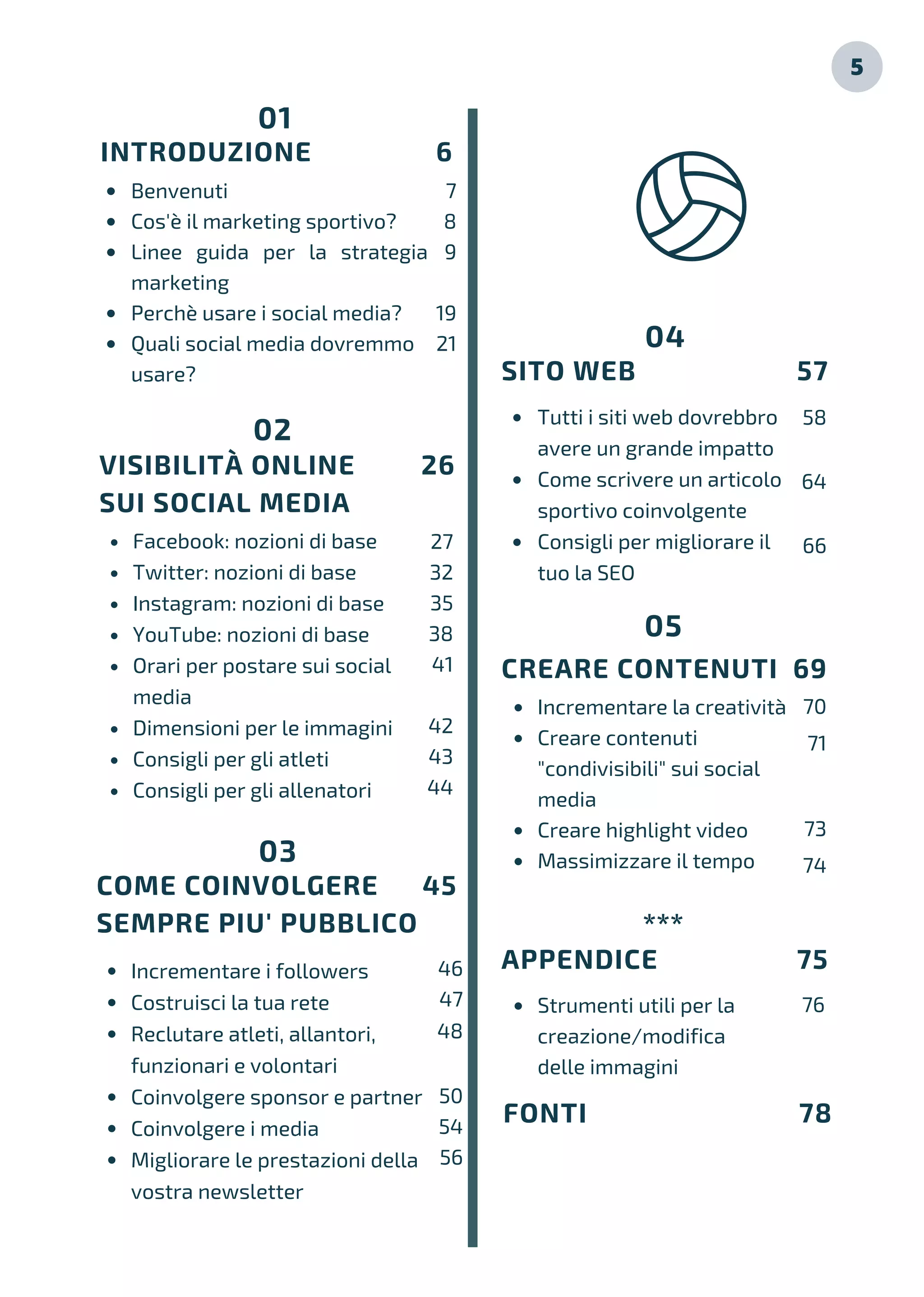 01
INTRODUZIONE 6
Benvenuti
Cos'è il marketing sportivo?
Linee guida per la strategia
marketing
Perchè usare i social media?
Quali social media dovremmo
usare?
7
8
9
19
21
Facebook: nozioni di base
Twitter: nozioni di base
Instagram: nozioni di base
YouTube: nozioni di base
Orari per postare sui social
media
Dimensioni per le immagini
Consigli per gli atleti
Consigli per gli allenatori
VISIBILITÀ ONLINE 26
SUI SOCIAL MEDIA
02
Incrementare i followers
Costruisci la tua rete
Reclutare atleti, allantori,
funzionari e volontari
Coinvolgere sponsor e partner
Coinvolgere i media
Migliorare le prestazioni della
vostra newsletter
COME COINVOLGERE 45
SEMPRE PIU' PUBBLICO
03
Incrementare la creatività
Creare contenuti
"condivisibili" sui social
media
Creare highlight video
Massimizzare il tempo
Tutti i siti web dovrebbro
avere un grande impatto
Come scrivere un articolo
sportivo coinvolgente
Consigli per migliorare il
tuo la SEO
SITO WEB 57
04
CREARE CONTENUTI 69
05
APPENDICE 75
***
27
32
35
38
41
42
43
44
46
47
48
50
54
56
58
64
66
70
71
73
74
76
FONTI 78
5
Strumenti utili per la
creazione/modifica
delle immagini
 