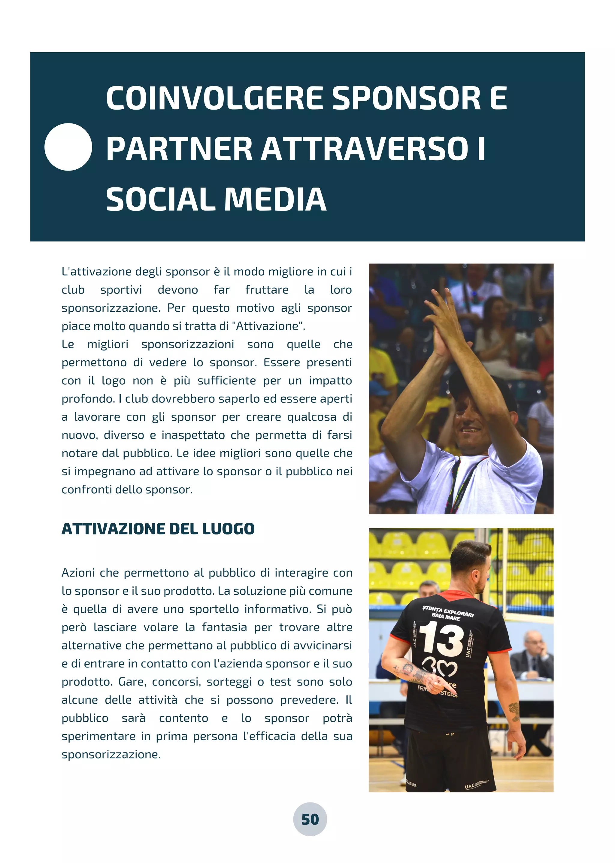50
L'attivazione degli sponsor è il modo migliore in cui i
club sportivi devono far fruttare la loro
sponsorizzazione. Per questo motivo agli sponsor
piace molto quando si tratta di "Attivazione".
Le migliori sponsorizzazioni sono quelle che
permettono di vedere lo sponsor. Essere presenti
con il logo non è più sufficiente per un impatto
profondo. I club dovrebbero saperlo ed essere aperti
a lavorare con gli sponsor per creare qualcosa di
nuovo, diverso e inaspettato che permetta di farsi
notare dal pubblico. Le idee migliori sono quelle che
si impegnano ad attivare lo sponsor o il pubblico nei
confronti dello sponsor.
ATTIVAZIONE DEL LUOGO
Azioni che permettono al pubblico di interagire con
lo sponsor e il suo prodotto. La soluzione più comune
è quella di avere uno sportello informativo. Si può
però lasciare volare la fantasia per trovare altre
alternative che permettano al pubblico di avvicinarsi
e di entrare in contatto con l'azienda sponsor e il suo
prodotto. Gare, concorsi, sorteggi o test sono solo
alcune delle attività che si possono prevedere. Il
pubblico sarà contento e lo sponsor potrà
sperimentare in prima persona l'efficacia della sua
sponsorizzazione.
COINVOLGERE SPONSOR E
PARTNER ATTRAVERSO I
SOCIAL MEDIA
 