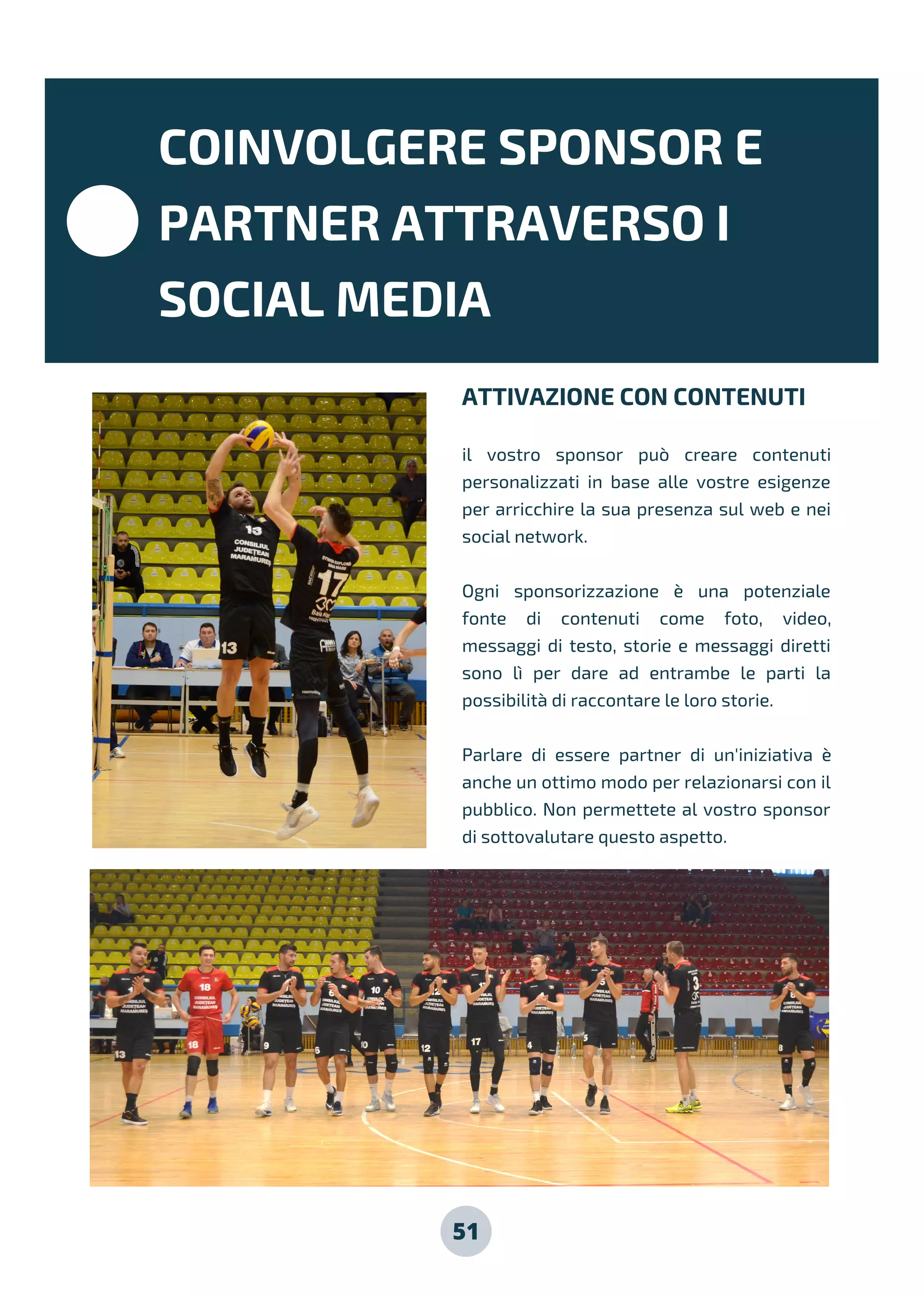 51
ATTIVAZIONE CON CONTENUTI
il vostro sponsor può creare contenuti
personalizzati in base alle vostre esigenze
per arricchire la sua presenza sul web e nei
social network.
Ogni sponsorizzazione è una potenziale
fonte di contenuti come foto, video,
messaggi di testo, storie e messaggi diretti
sono lì per dare ad entrambe le parti la
possibilità di raccontare le loro storie.
Parlare di essere partner di un'iniziativa è
anche un ottimo modo per relazionarsi con il
pubblico. Non permettete al vostro sponsor
di sottovalutare questo aspetto.
COINVOLGERE SPONSOR E
PARTNER ATTRAVERSO I
SOCIAL MEDIA
 