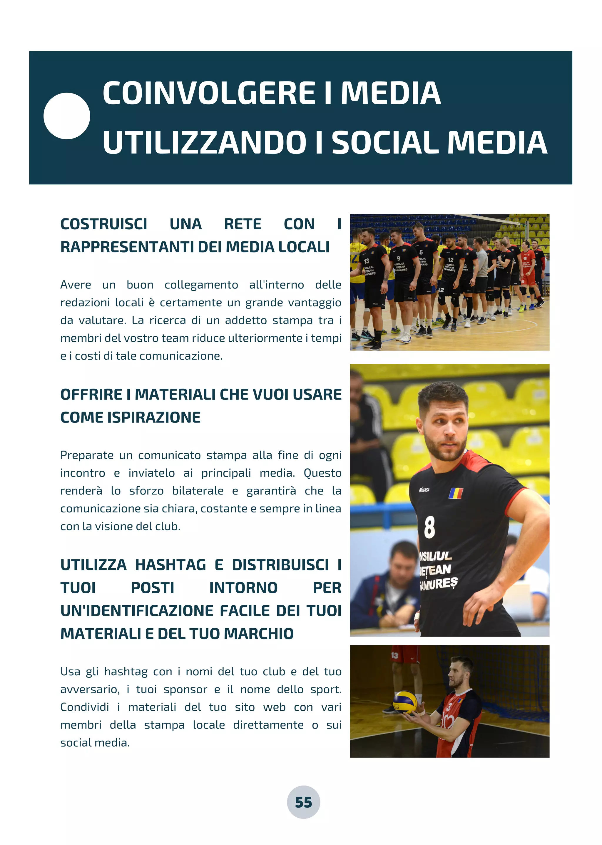 55
COSTRUISCI UNA RETE CON I
RAPPRESENTANTI DEI MEDIA LOCALI
Avere un buon collegamento all'interno delle
redazioni locali è certamente un grande vantaggio
da valutare. La ricerca di un addetto stampa tra i
membri del vostro team riduce ulteriormente i tempi
e i costi di tale comunicazione.
OFFRIRE I MATERIALI CHE VUOI USARE
COME ISPIRAZIONE
Preparate un comunicato stampa alla fine di ogni
incontro e inviatelo ai principali media. Questo
renderà lo sforzo bilaterale e garantirà che la
comunicazione sia chiara, costante e sempre in linea
con la visione del club.
UTILIZZA HASHTAG E DISTRIBUISCI I
TUOI POSTI INTORNO PER
UN'IDENTIFICAZIONE FACILE DEI TUOI
MATERIALI E DEL TUO MARCHIO
Usa gli hashtag con i nomi del tuo club e del tuo
avversario, i tuoi sponsor e il nome dello sport.
Condividi i materiali del tuo sito web con vari
membri della stampa locale direttamente o sui
social media.
COINVOLGERE I MEDIA
UTILIZZANDO I SOCIAL MEDIA
 