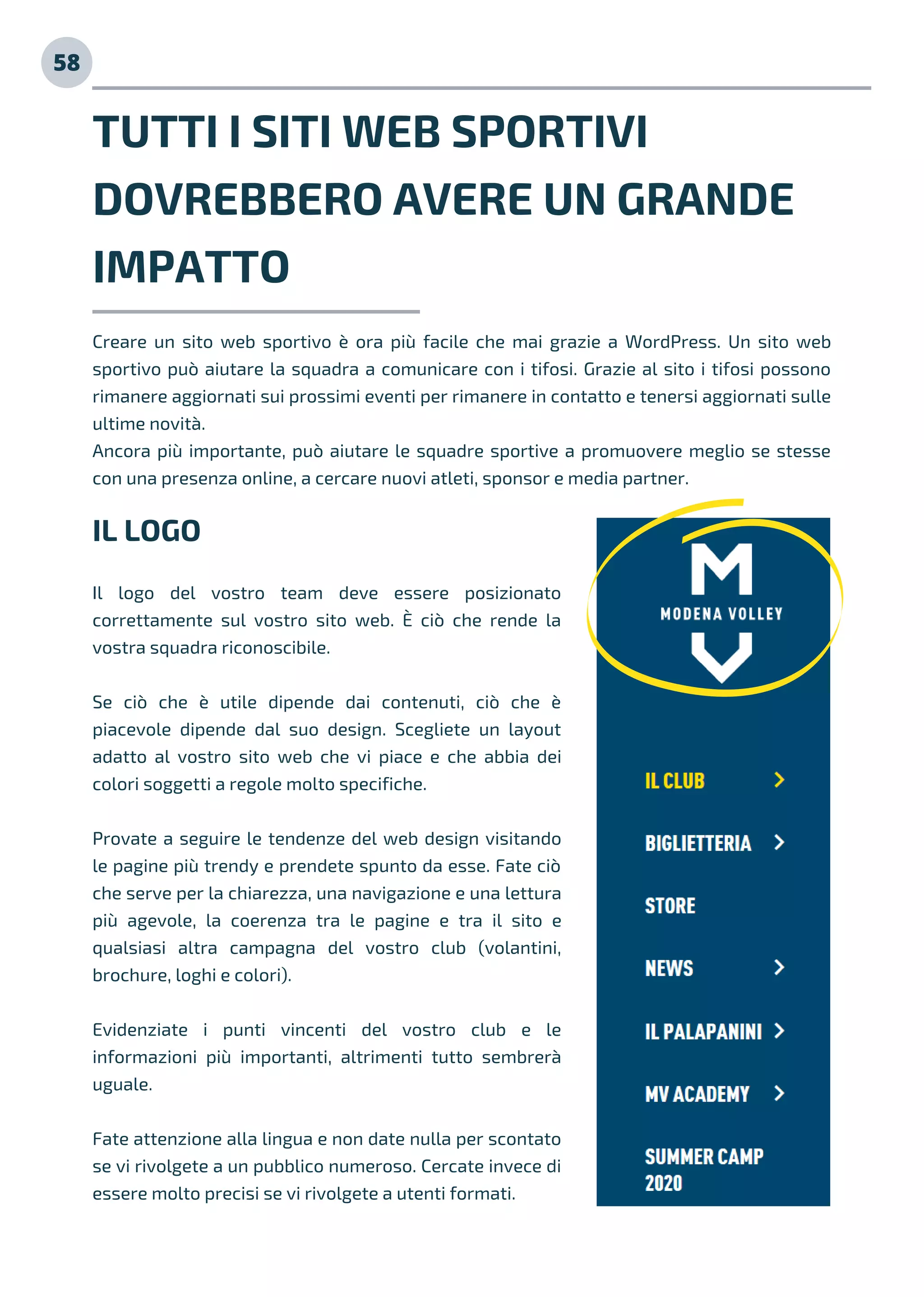 TUTTI I SITI WEB SPORTIVI
DOVREBBERO AVERE UN GRANDE
IMPATTO
58
IL LOGO
Il logo del vostro team deve essere posizionato
correttamente sul vostro sito web. È ciò che rende la
vostra squadra riconoscibile.
Se ciò che è utile dipende dai contenuti, ciò che è
piacevole dipende dal suo design. Scegliete un layout
adatto al vostro sito web che vi piace e che abbia dei
colori soggetti a regole molto specifiche.
Provate a seguire le tendenze del web design visitando
le pagine più trendy e prendete spunto da esse. Fate ciò
che serve per la chiarezza, una navigazione e una lettura
più agevole, la coerenza tra le pagine e tra il sito e
qualsiasi altra campagna del vostro club (volantini,
brochure, loghi e colori).
Evidenziate i punti vincenti del vostro club e le
informazioni più importanti, altrimenti tutto sembrerà
uguale.
Fate attenzione alla lingua e non date nulla per scontato
se vi rivolgete a un pubblico numeroso. Cercate invece di
essere molto precisi se vi rivolgete a utenti formati.
Creare un sito web sportivo è ora più facile che mai grazie a WordPress. Un sito web
sportivo può aiutare la squadra a comunicare con i tifosi. Grazie al sito i tifosi possono
rimanere aggiornati sui prossimi eventi per rimanere in contatto e tenersi aggiornati sulle
ultime novità.
Ancora più importante, può aiutare le squadre sportive a promuovere meglio se stesse
con una presenza online, a cercare nuovi atleti, sponsor e media partner.
 